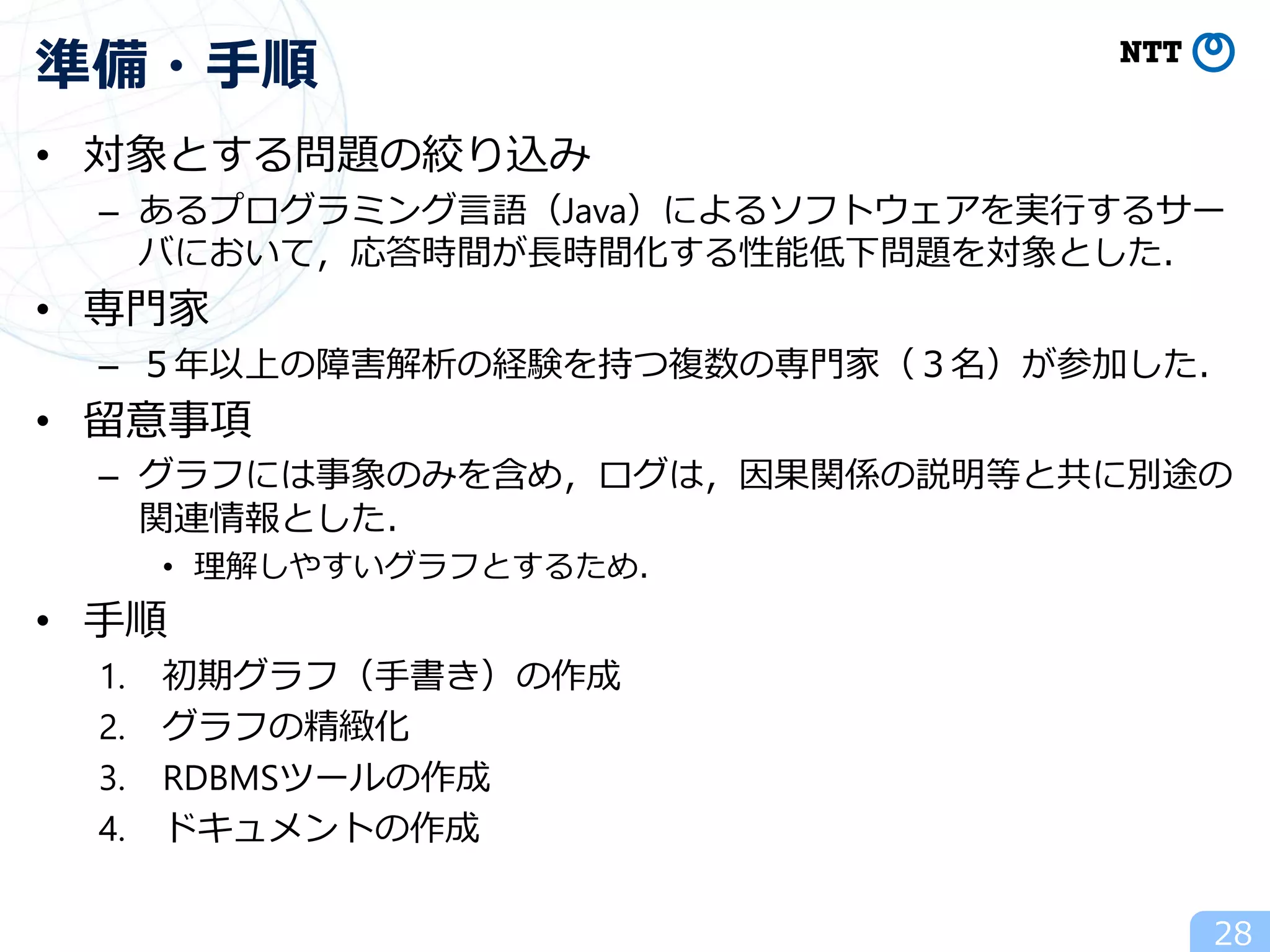 • 対象とする問題の絞り込み
– あるプログラミング言語（Java）によるソフトウェアを実行するサー
バにおいて，応答時間が長時間化する性能低下問題を対象とした．
• 専門家
– ５年以上の障害解析の経験を持つ複数の専門家（３名）が参加した．
• 留意事項
– グラフには事象のみを含め，ログは，因果関係の説明等と共に別途の
関連情報とした．
• 理解しやすいグラフとするため．
• 手順
1. 初期グラフ（手書き）の作成
2. グラフの精緻化
3. RDBMSツールの作成
4. ドキュメントの作成
準備・手順
28
 