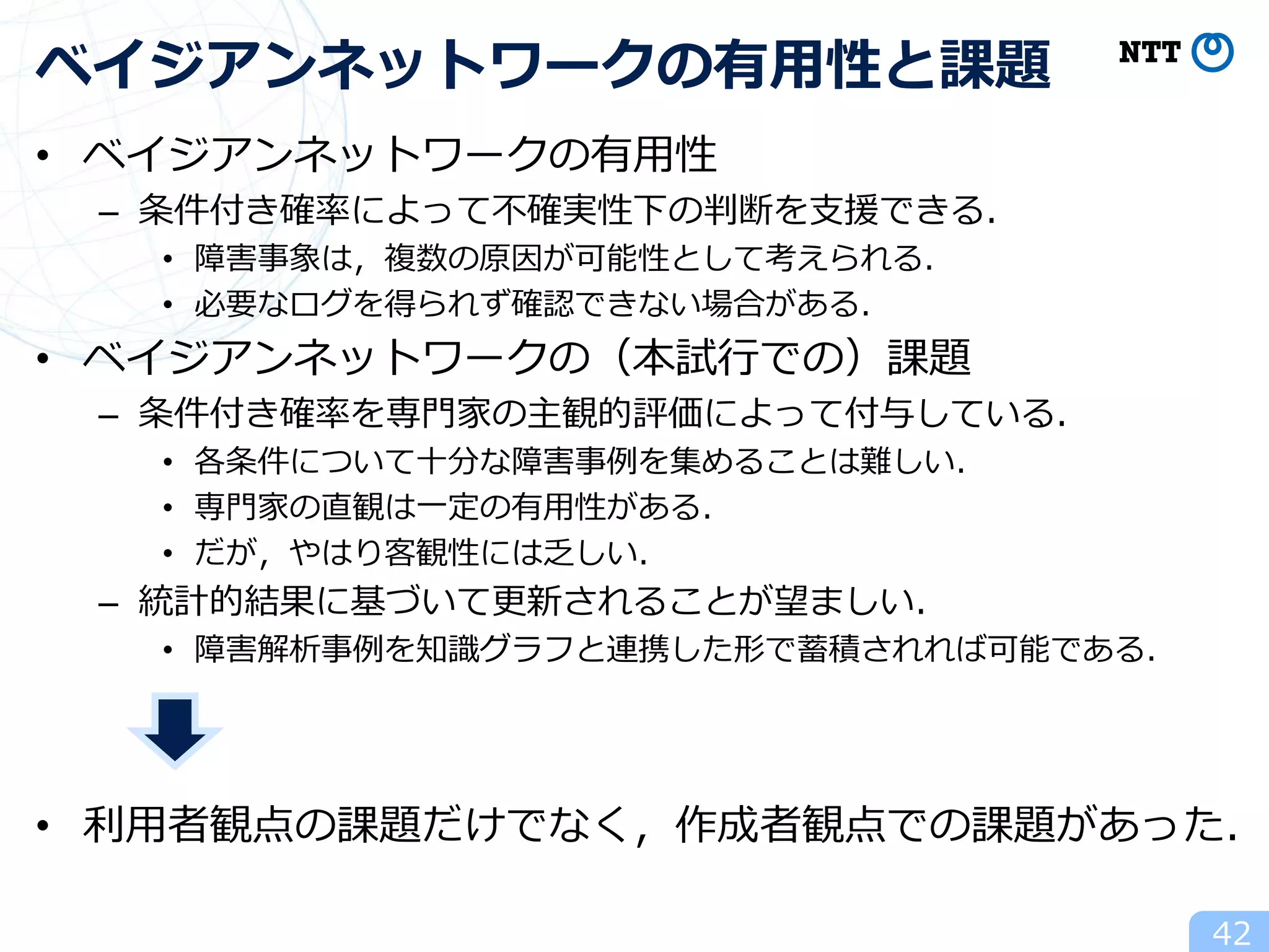 • ベイジアンネットワークの有用性
– 条件付き確率によって不確実性下の判断を支援できる．
• 障害事象は，複数の原因が可能性として考えられる．
• 必要なログを得られず確認できない場合がある．
• ベイジアンネットワークの（本試行での）課題
– 条件付き確率を専門家の主観的評価によって付与している．
• 各条件について十分な障害事例を集めることは難しい．
• 専門家の直観は一定の有用性がある．
• だが，やはり客観性には乏しい．
– 統計的結果に基づいて更新されることが望ましい．
• 障害解析事例を知識グラフと連携した形で蓄積されれば可能である．
• 利用者観点の課題だけでなく，作成者観点での課題があった．
42
ベイジアンネットワークの有用性と課題
 