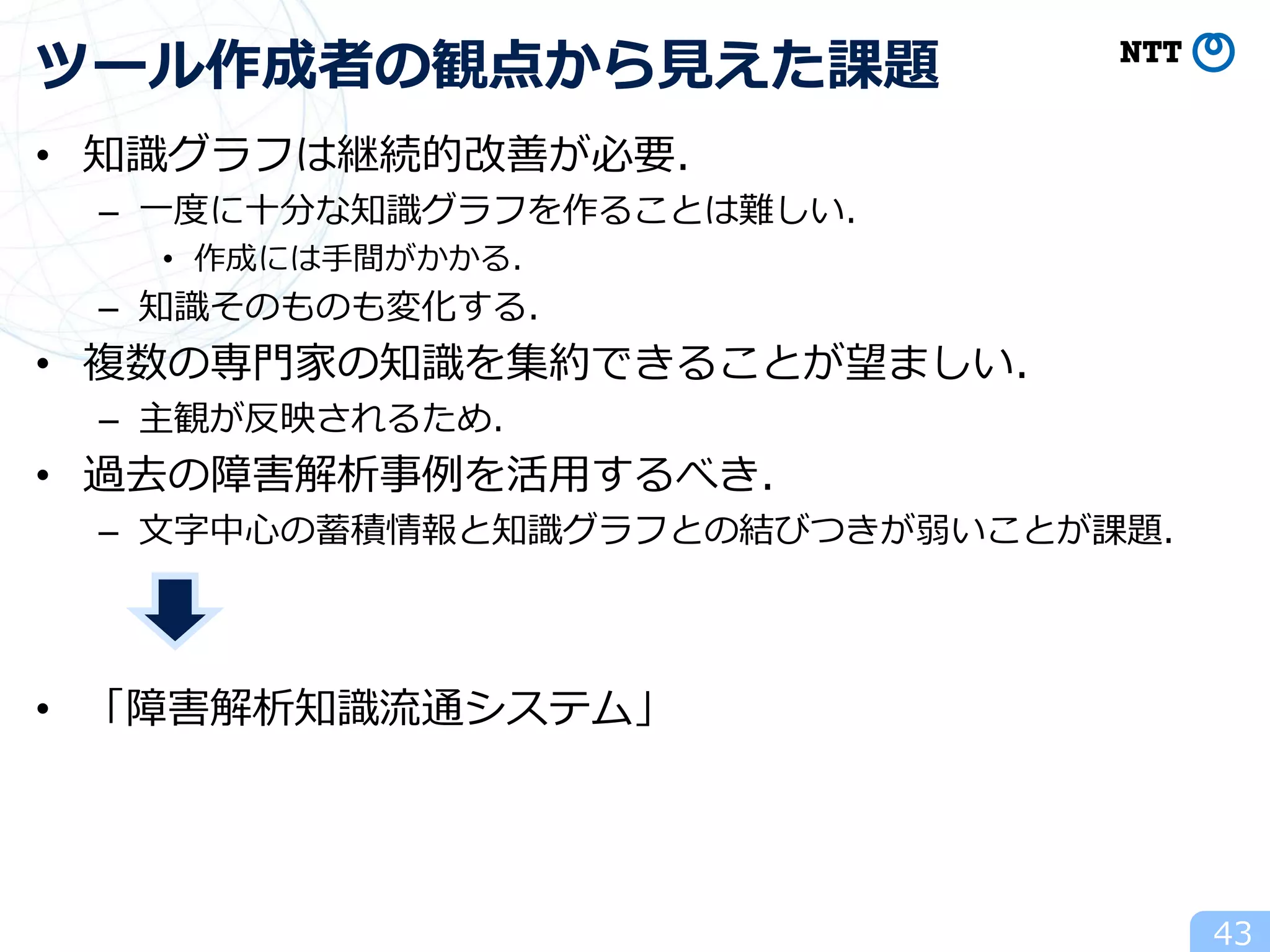 • 知識グラフは継続的改善が必要．
– 一度に十分な知識グラフを作ることは難しい．
• 作成には手間がかかる．
– 知識そのものも変化する．
• 複数の専門家の知識を集約できることが望ましい．
– 主観が反映されるため．
• 過去の障害解析事例を活用するべき．
– 文字中心の蓄積情報と知識グラフとの結びつきが弱いことが課題．
• 「障害解析知識流通システム」
43
ツール作成者の観点から見えた課題
 