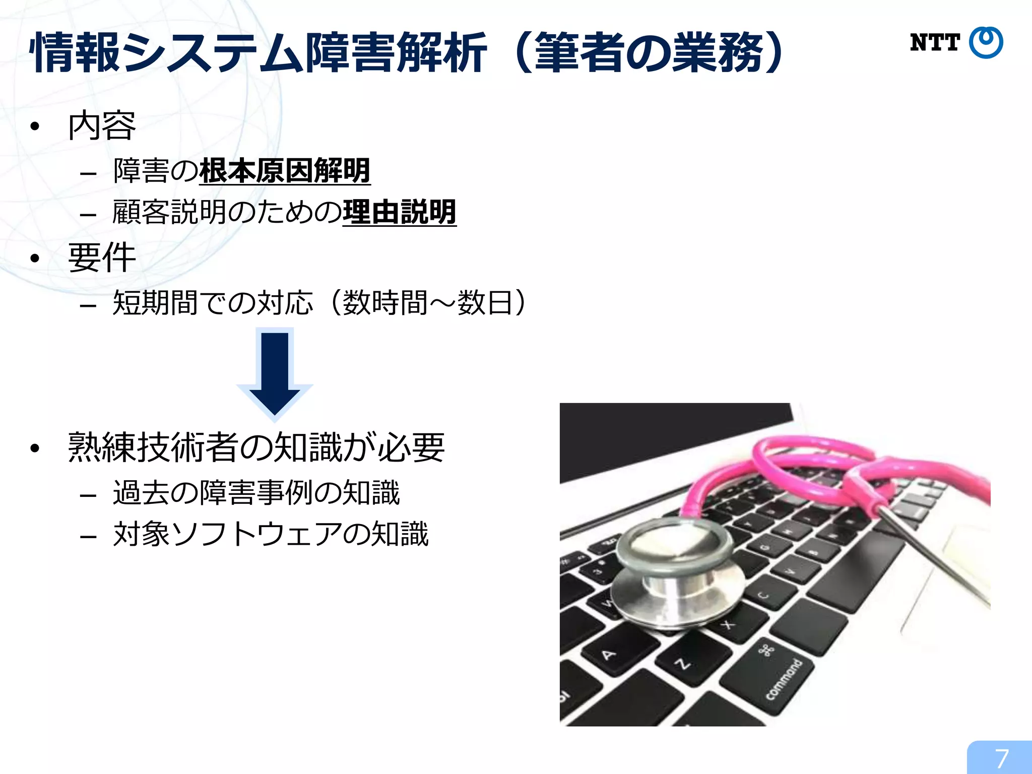 • 内容
– 障害の根本原因解明
– 顧客説明のための理由説明
• 要件
– 短期間での対応（数時間～数日）
• 熟練技術者の知識が必要
– 過去の障害事例の知識
– 対象ソフトウェアの知識
7
情報システム障害解析（筆者の業務）
 