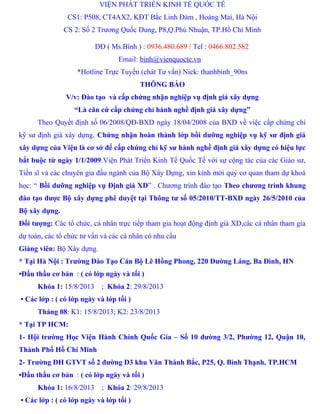 VIỆN PHÁT TRIỂN KINH TẾ QUỐC TẾ
CS1: P508, CT4AX2, KĐT Bắc Linh Đàm , Hoàng Mai, Hà Nội
CS 2: Số 2 Trương Quốc Dung, P8,Q.Phú Nhuận, TP.Hồ Chí Minh
DĐ ( Ms.Bình ) : 0936.480.689 / Tel : 0466.802.582
Email: binh@vienquocte.vn
*Hotline Trực Tuyến (chát Tư vấn) Nick: thanhbinh_90ns
THÔNG BÁO
V/v: Đào tạo và cấp chứng nhận nghiệp vụ định giá xây dựng
“Là căn cứ cấp chứng chỉ hành nghề định giá xây dựng”
Theo Quyết định số 06/2008/QĐ-BXD ngày 18/04/2008 của BXD về việc cấp chứng chỉ
kỹ sư định giá xây dựng. Chứng nhận hoàn thành lớp bồi dưỡng nghiệp vụ kỹ sư định giá
xây dựng của Viện là cơ sở để cấp chứng chỉ kỹ sư hành nghề định giá xây dựng có hiệu lực
bắt buộc từ ngày 1/1/2009.Viện Phát Triển Kinh Tế Quốc Tế với sự cộng tác của các Giáo sư,
Tiến sĩ và các chuyên gia đầu ngành của Bộ Xây Dựng, xin kính mời quý cơ quan tham dự khoá
học: “ Bồi dưỡng nghiệp vụ Định giá XD” . Chương trình đào tạo Theo chương trình khung
đào tạo được Bộ xây dựng phê duyệt tại Thông tư số 05/2010/TT-BXD ngày 26/5/2010 của
Bộ xây dựng.
Đối tượng: Các tổ chức, cá nhân trực tiếp tham gia hoạt động định giá XD,các cá nhân tham gia
dự toán, các tổ chức tư vấn và các cá nhân có nhu cầu
Giảng viên: Bộ Xây dựng.
* Tại Hà Nội : Trường Đào Tạo Cán Bộ Lê Hồng Phong, 220 Đường Láng, Ba Đình, HN
•Đấu thầu cơ bản : ( có lớp ngày và tối )
Khóa 1: 15/8/2013 ; Khóa 2: 29/8/2013
• Các lớp : ( có lớp ngày và lớp tối )
Tháng 08: K1: 15/8/2013; K2: 23/8/2013
* Tại TP HCM:
1- Hội trường Học Viện Hành Chính Quốc Gia – Số 10 đường 3/2, Phường 12, Quận 10,
Thành Phố Hồ Chí Minh
2- Trường ĐH GTVT số 2 đường D3 khu Văn Thánh Bắc, P25, Q. Bình Thạnh, TP.HCM
•Đấu thầu cơ bản : ( có lớp ngày và tối )
Khóa 1: 16/8/2013 ; Khóa 2: 29/8/2013
• Các lớp : ( có lớp ngày và lớp tối )
 
