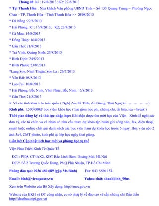 Tháng 08: K1: 19/8/2013; K2: 27/8/2013
* Tại Thanh Hóa : Nhà khách Văn phòng UBND Tỉnh – Số 133 Quang Trung – Phường Ngọc
Chạo – TP. Thanh Hóa – Tỉnh Thanh Hóa >> 20/08/2013
* Đà Nẵng :22/8/2013
* Hải Phòng: K1: 16/8/2013; K2; 23/8/2013
* Cà Mau: 14/8/2013
* Đồng Tháp: 16/8/2013
* Cần Thơ: 21/8/2013
* Trà Vinh, Quảng Ninh: 23/8/2013
* Bình Định: 24/8/2013
* Bình Phước:23/8/2013
*Lạng Sơn, Ninh Thuận, Sơn La : 26/7/2013
* Yên Bái: 08/8/2013
* Lào Cai: 10/8/2013
* Hải Phòng, Bắc Ninh, Vĩnh Phúc, Bắc Ninh: 16/8/2013
* Cần Thơ: 21/8/2013
 Và các tỉnh khác trên toàn quốc ( Nghệ An, Hà Tĩnh, An Giang, Thái Nguyên………………)
Kinh phí: 1.500.000đ/ học viên/ khóa học ( bao gồm học phí, chứng chỉ, tài liệu, tea – break )
Thời gian đăng ký và thủ tục nhập học: Khi nhận được thư mời học của Viện - Kính đề nghị các
đơn vị, các tổ chức và cá nhân có nhu cầu tham dự khóa tập huấn gửi công văn, fax, điện thoại,
email hoặc online chát gửi danh sách các học viên tham dự khóa học trước 5 ngày. Học viên nộp 2
ảnh 3x4, CMT photo, kinh phí tại lớp học ngày khai giảng.
Liên hệ: Cập nhật lịch học mới và phòng học cụ thể
Viện Phát Triển Kinh Tế Quốc Tế
ĐC1: P508, CT4AX2, KĐT Bắc Linh Đàm , Hoàng Mai, Hà Nội
ĐC2: Số 2 Trương Quốc Dung, P8,Q.Phú Nhuận, TP.Hồ Chí Minh
Phòng đào tạo: 0936 480 689 (gặp Ms.Bình) Fax: 043 6886 154
Email: binh@vienquocte.vn Yahoo chát: thanhbinh_90ns
Xem trên Website của Bộ Xây dựng: http://moc.gov.vn
Website của BKH và ĐT công nhận, cơ sở pháp lý về đào tạo và cấp chứng chỉ Đấu thầu
http://dauthau.mpi.gov.vn
 