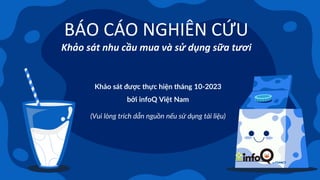 BÁO CÁO NGHIÊN CỨU
Khảo sát nhu cầu mua và sử dụng sữa tươi
Khảo sát được thực hiện tháng 10-2023
bởi infoQ Việt Nam
(Vui lòng trích dẫn nguồn nếu sử dụng tài liệu)
 