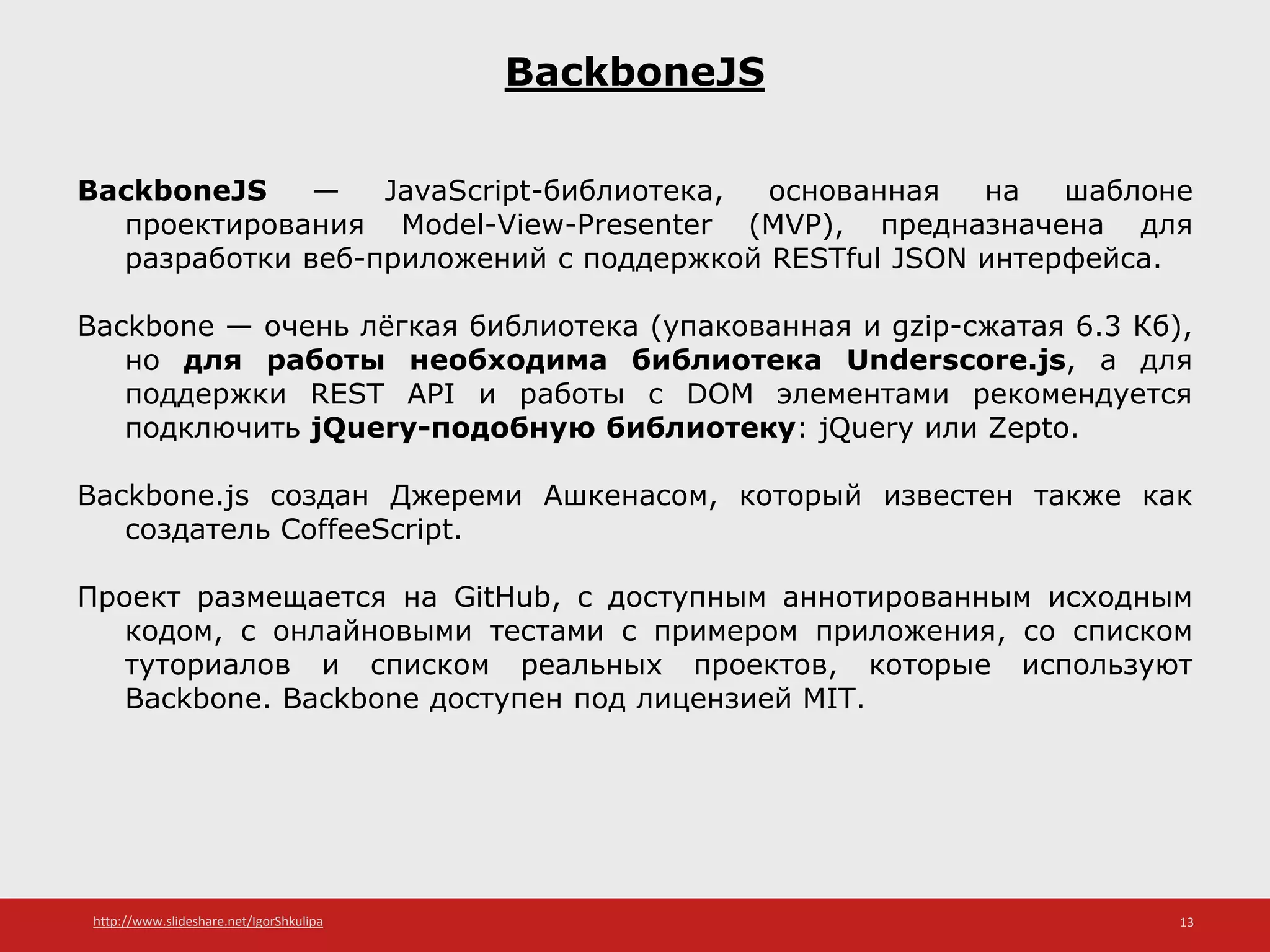 http://www.slideshare.net/IgorShkulipa 13
BackboneJS
BackboneJS — JavaScript-библиотека, основанная на шаблоне
проектирования Model-View-Presenter (MVP), предназначена для
разработки веб-приложений с поддержкой RESTful JSON интерфейса.
Backbone — очень лёгкая библиотека (упакованная и gzip-сжатая 6.3 Кб),
но для работы необходима библиотека Underscore.js, а для
поддержки REST API и работы с DOM элементами рекомендуется
подключить jQuery-подобную библиотеку: jQuery или Zepto.
Backbone.js создан Джереми Ашкенасом, который известен также как
создатель CoffeeScript.
Проект размещается на GitHub, с доступным аннотированным исходным
кодом, с онлайновыми тестами с примером приложения, со списком
туториалов и списком реальных проектов, которые используют
Backbone. Backbone доступен под лицензией MIT.
 