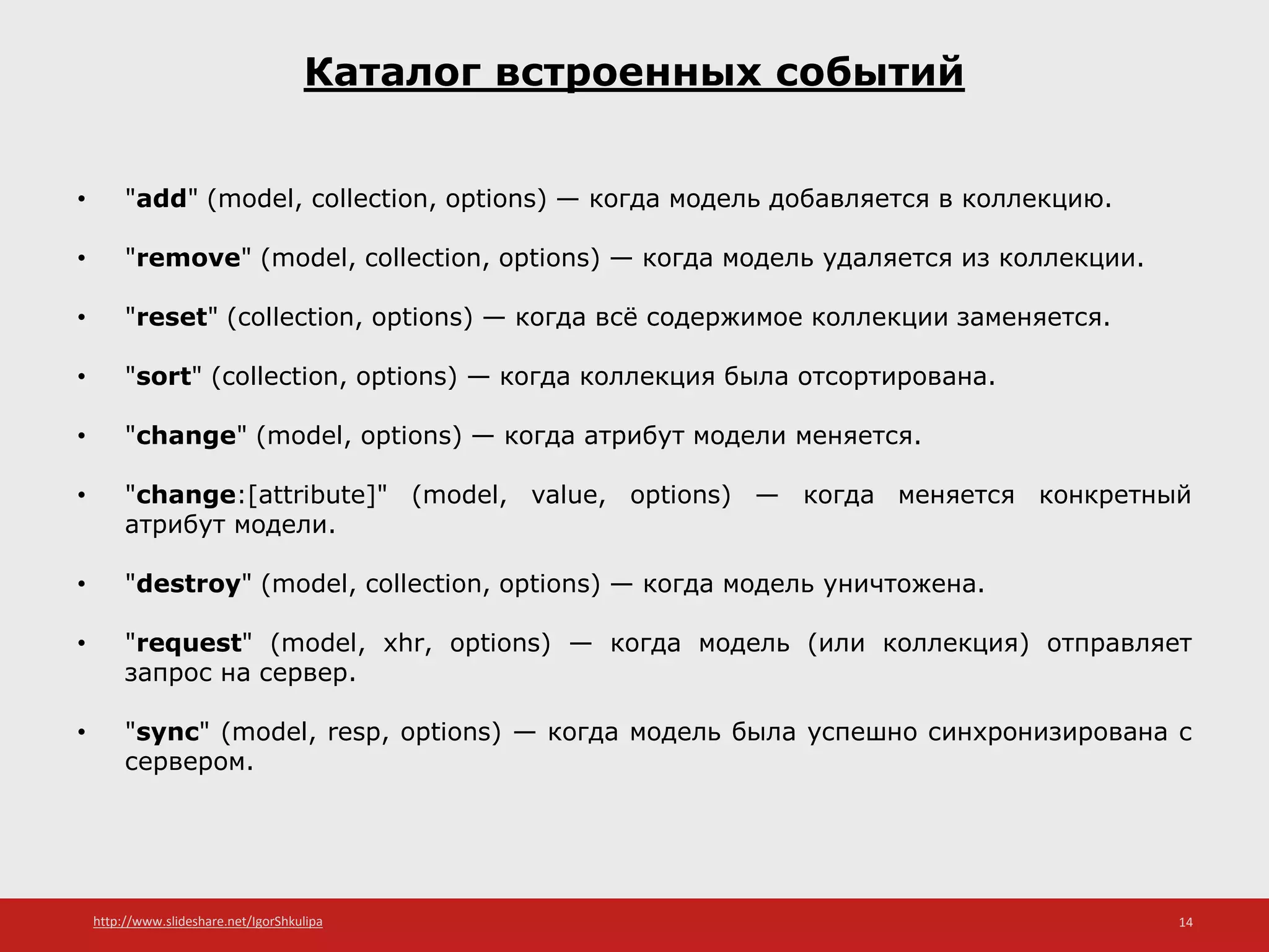 http://www.slideshare.net/IgorShkulipa 14
Каталог встроенных событий
• "add" (model, collection, options) — когда модель добавляется в коллекцию.
• "remove" (model, collection, options) — когда модель удаляется из коллекции.
• "reset" (collection, options) — когда всё содержимое коллекции заменяется.
• "sort" (collection, options) — когда коллекция была отсортирована.
• "change" (model, options) — когда атрибут модели меняется.
• "change:[attribute]" (model, value, options) — когда меняется конкретный
атрибут модели.
• "destroy" (model, collection, options) — когда модель уничтожена.
• "request" (model, xhr, options) — когда модель (или коллекция) отправляет
запрос на сервер.
• "sync" (model, resp, options) — когда модель была успешно синхронизирована с
сервером.
 
