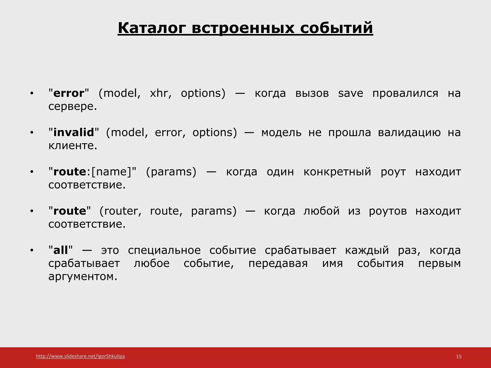 http://www.slideshare.net/IgorShkulipa 15
Каталог встроенных событий
• "error" (model, xhr, options) — когда вызов save провалился на
сервере.
• "invalid" (model, error, options) — модель не прошла валидацию на
клиенте.
• "route:[name]" (params) — когда один конкретный роут находит
соответствие.
• "route" (router, route, params) — когда любой из роутов находит
соответствие.
• "all" — это специальное событие срабатывает каждый раз, когда
срабатывает любое событие, передавая имя события первым
аргументом.
 