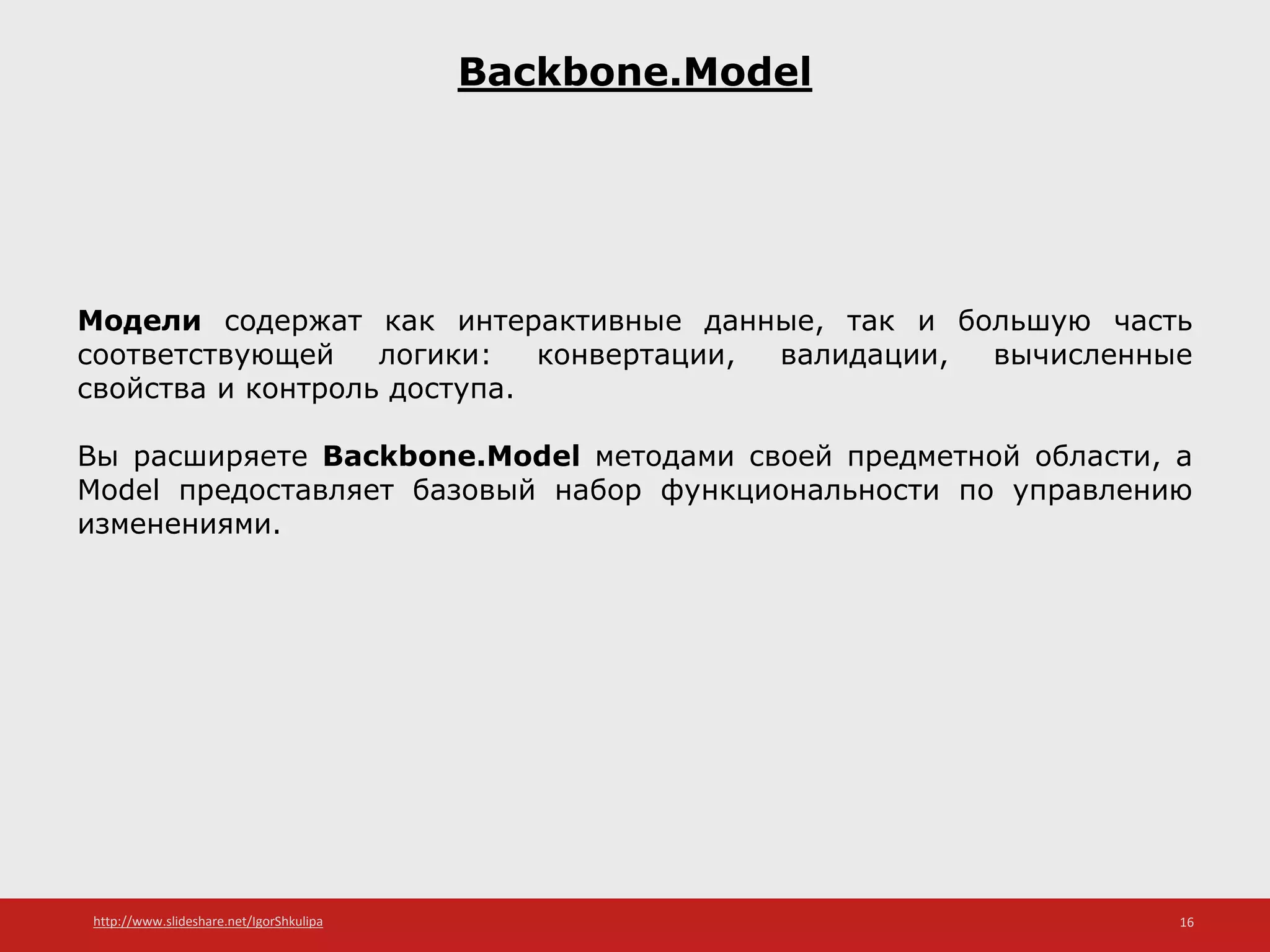 http://www.slideshare.net/IgorShkulipa 16
Backbone.Model
Модели содержат как интерактивные данные, так и большую часть
соответствующей логики: конвертации, валидации, вычисленные
свойства и контроль доступа.
Вы расширяете Backbone.Model методами своей предметной области, а
Model предоставляет базовый набор функциональности по управлению
изменениями.
 