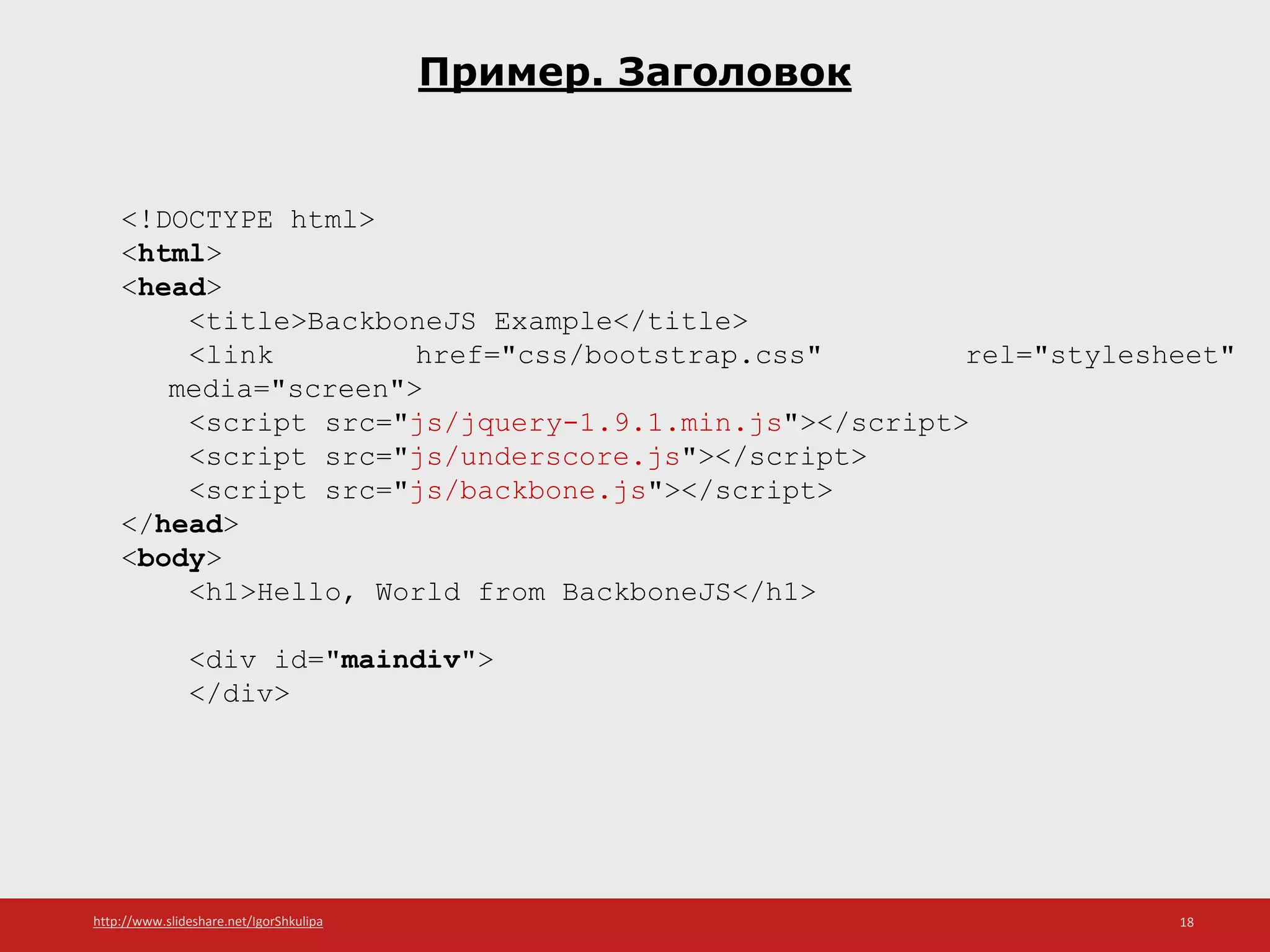 http://www.slideshare.net/IgorShkulipa 18
Пример. Заголовок
<!DOCTYPE html>
<html>
<head>
<title>BackboneJS Example</title>
<link href="css/bootstrap.css" rel="stylesheet"
media="screen">
<script src="js/jquery-1.9.1.min.js"></script>
<script src="js/underscore.js"></script>
<script src="js/backbone.js"></script>
</head>
<body>
<h1>Hello, World from BackboneJS</h1>
<div id="maindiv">
</div>
 