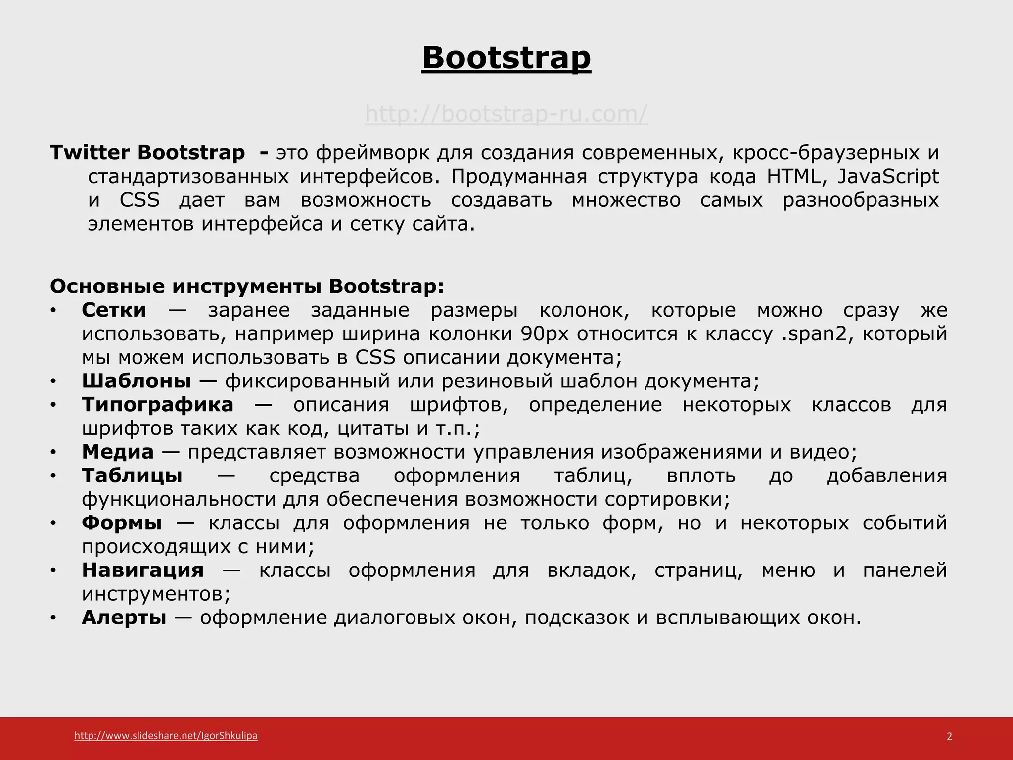 http://www.slideshare.net/IgorShkulipa 2
Bootstrap
http://bootstrap-ru.com/
Twitter Bootstrap - это фреймворк для создания современных, кросс-браузерных и
стандартизованных интерфейсов. Продуманная структура кода HTML, JavaScript
и CSS дает вам возможность создавать множество самых разнообразных
элементов интерфейса и сетку сайта.
Основные инструменты Bootstrap:
• Сетки — заранее заданные размеры колонок, которые можно сразу же
использовать, например ширина колонки 90px относится к классу .span2, который
мы можем использовать в CSS описании документа;
• Шаблоны — фиксированный или резиновый шаблон документа;
• Типографика — описания шрифтов, определение некоторых классов для
шрифтов таких как код, цитаты и т.п.;
• Медиа — представляет возможности управления изображениями и видео;
• Таблицы — средства оформления таблиц, вплоть до добавления
функциональности для обеспечения возможности сортировки;
• Формы — классы для оформления не только форм, но и некоторых событий
происходящих с ними;
• Навигация — классы оформления для вкладок, страниц, меню и панелей
инструментов;
• Алерты — оформление диалоговых окон, подсказок и всплывающих окон.
 
