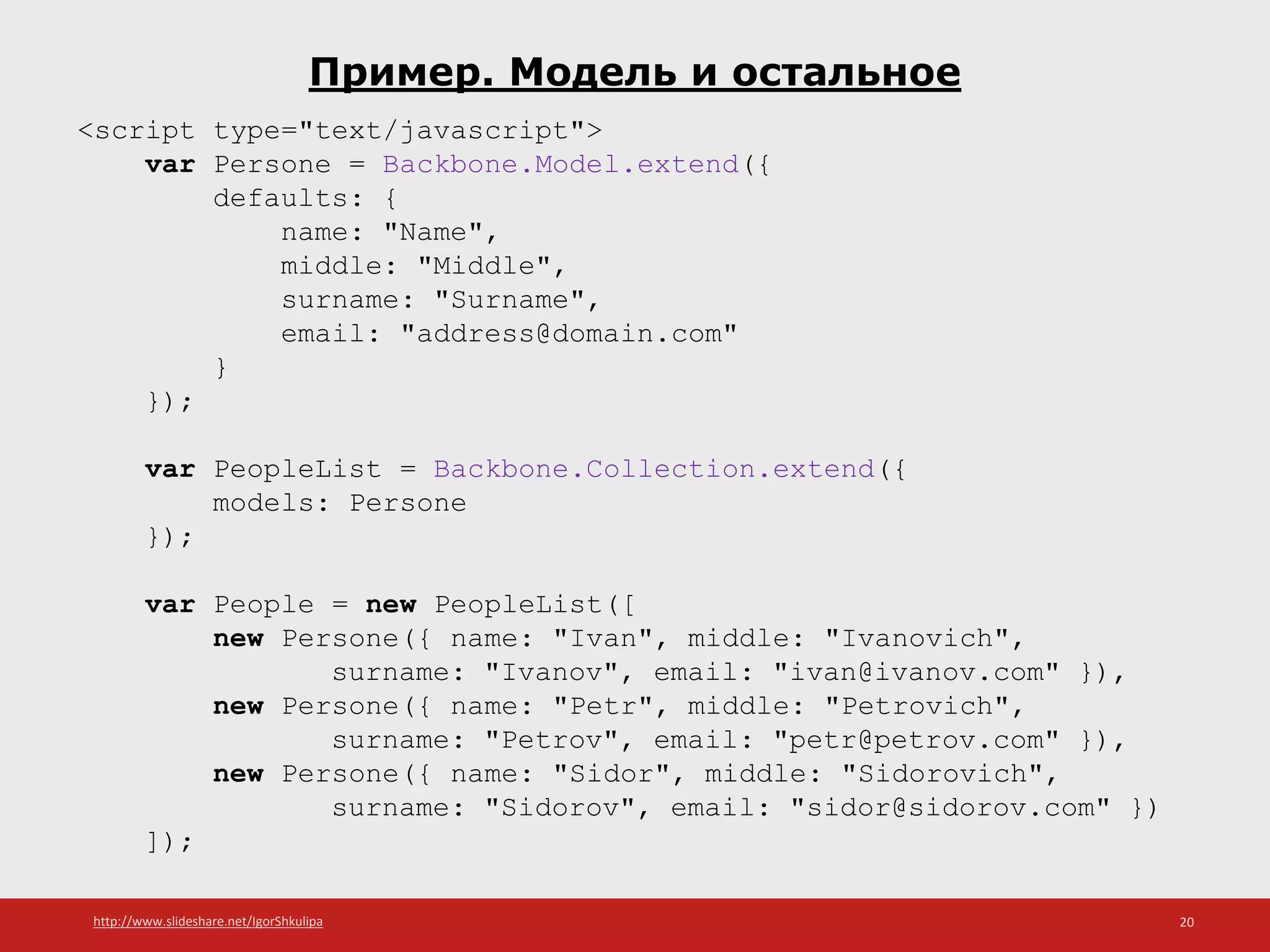 http://www.slideshare.net/IgorShkulipa 20
Пример. Модель и остальное
<script type="text/javascript">
var Persone = Backbone.Model.extend({
defaults: {
name: "Name",
middle: "Middle",
surname: "Surname",
email: "address@domain.com"
}
});
var PeopleList = Backbone.Collection.extend({
models: Persone
});
var People = new PeopleList([
new Persone({ name: "Ivan", middle: "Ivanovich",
surname: "Ivanov", email: "ivan@ivanov.com" }),
new Persone({ name: "Petr", middle: "Petrovich",
surname: "Petrov", email: "petr@petrov.com" }),
new Persone({ name: "Sidor", middle: "Sidorovich",
surname: "Sidorov", email: "sidor@sidorov.com" })
]);
 