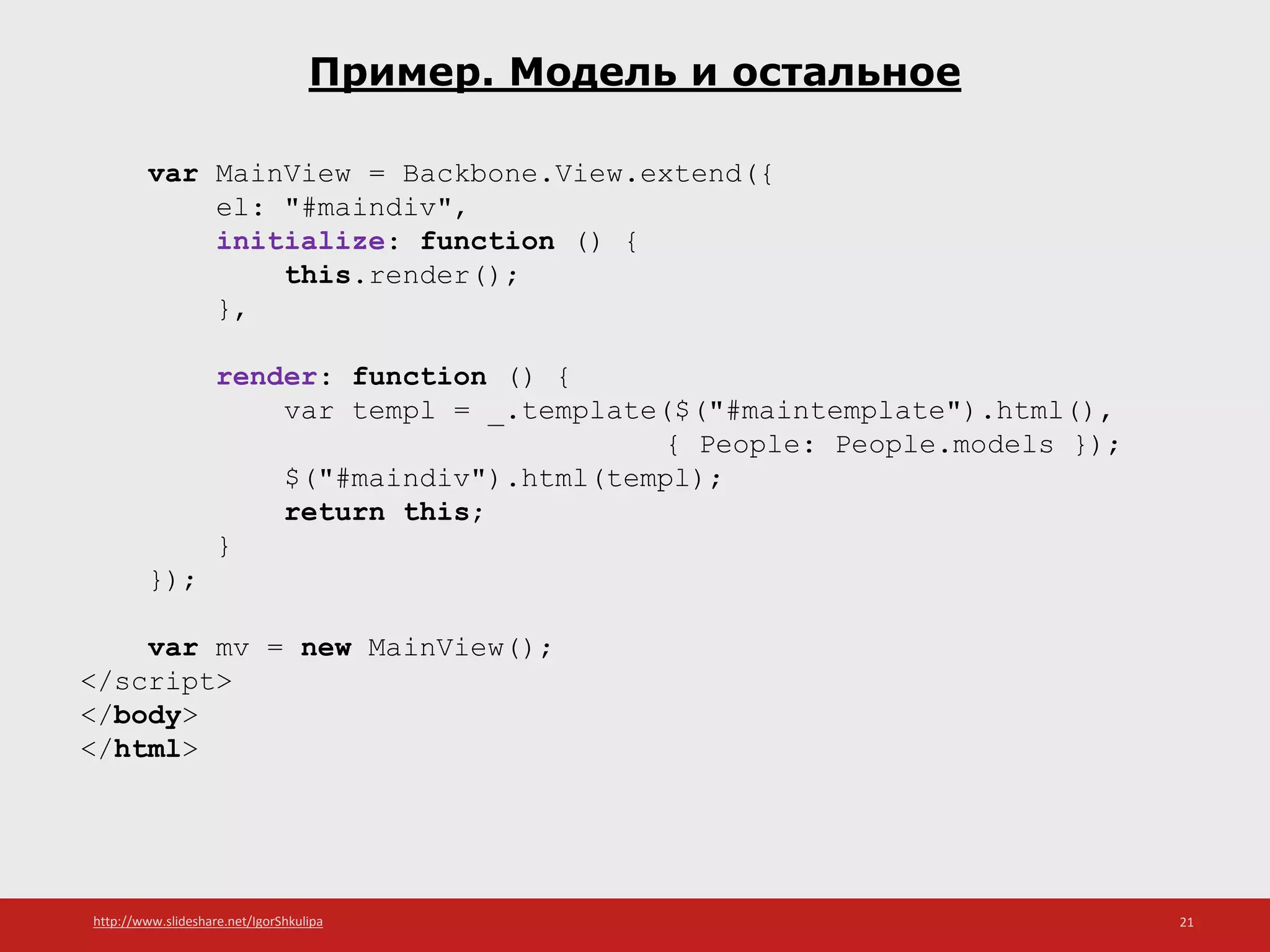 http://www.slideshare.net/IgorShkulipa 21
Пример. Модель и остальное
var MainView = Backbone.View.extend({
el: "#maindiv",
initialize: function () {
this.render();
},
render: function () {
var templ = _.template($("#maintemplate").html(),
{ People: People.models });
$("#maindiv").html(templ);
return this;
}
});
var mv = new MainView();
</script>
</body>
</html>
 