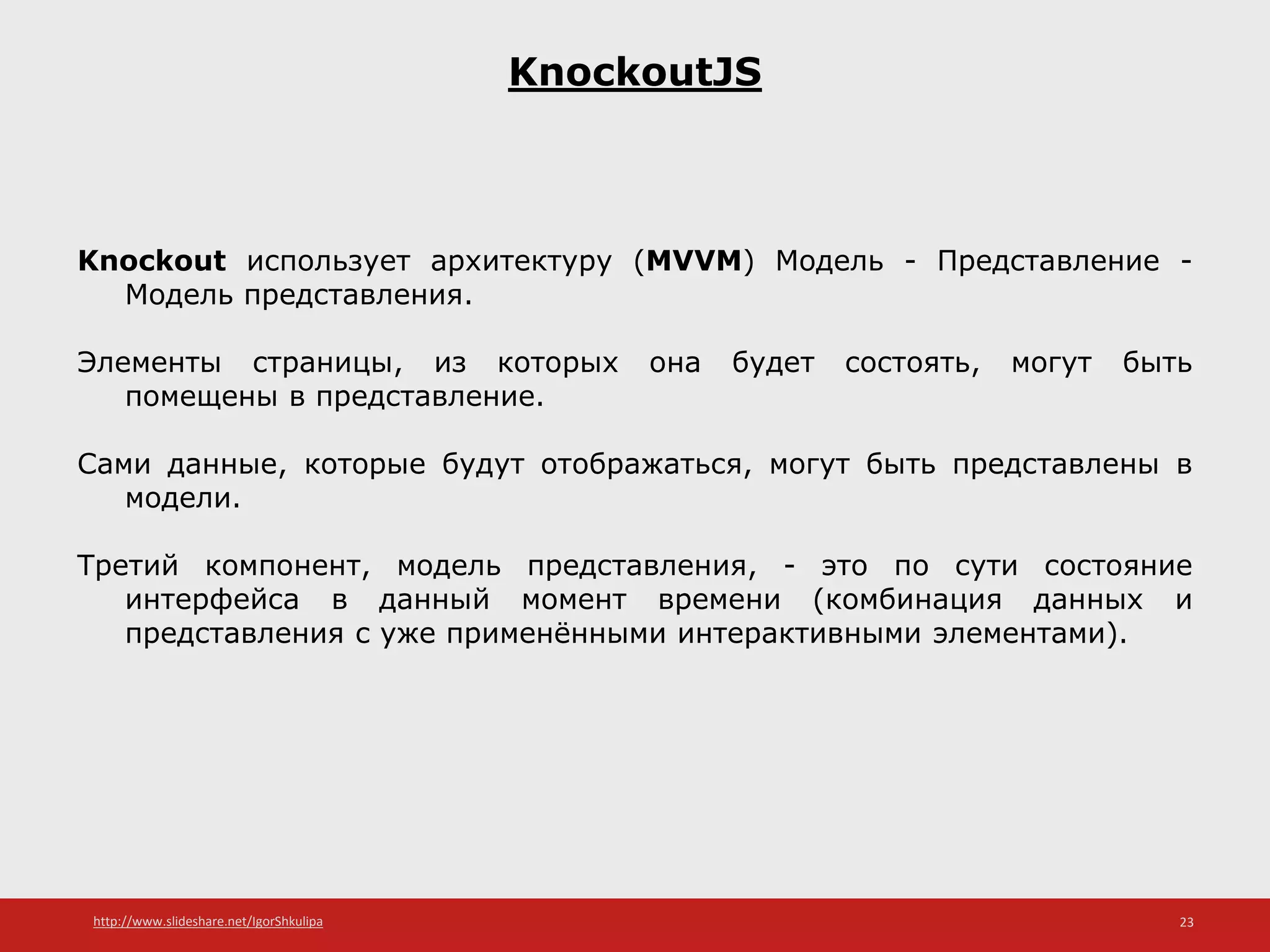 http://www.slideshare.net/IgorShkulipa 23
KnockoutJS
Knockout использует архитектуру (MVVM) Модель - Представление -
Модель представления.
Элементы страницы, из которых она будет состоять, могут быть
помещены в представление.
Сами данные, которые будут отображаться, могут быть представлены в
модели.
Третий компонент, модель представления, - это по сути состояние
интерфейса в данный момент времени (комбинация данных и
представления с уже применёнными интерактивными элементами).
 