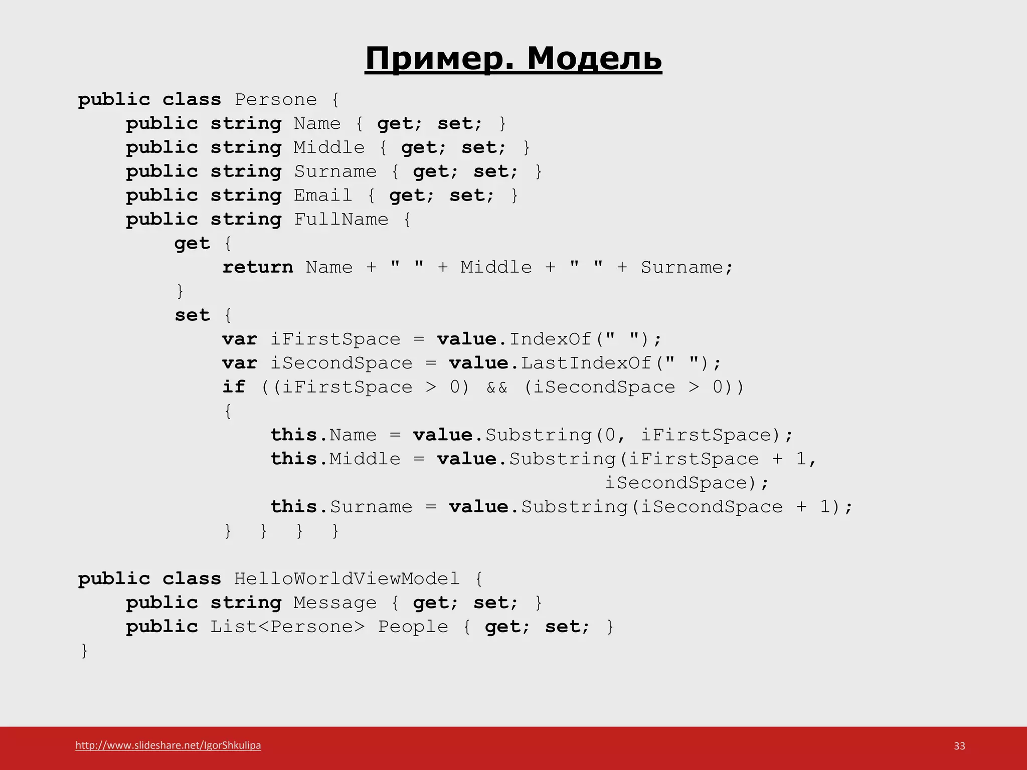 http://www.slideshare.net/IgorShkulipa 33
Пример. Модель
public class Persone {
public string Name { get; set; }
public string Middle { get; set; }
public string Surname { get; set; }
public string Email { get; set; }
public string FullName {
get {
return Name + " " + Middle + " " + Surname;
}
set {
var iFirstSpace = value.IndexOf(" ");
var iSecondSpace = value.LastIndexOf(" ");
if ((iFirstSpace > 0) && (iSecondSpace > 0))
{
this.Name = value.Substring(0, iFirstSpace);
this.Middle = value.Substring(iFirstSpace + 1,
iSecondSpace);
this.Surname = value.Substring(iSecondSpace + 1);
} } } }
public class HelloWorldViewModel {
public string Message { get; set; }
public List<Persone> People { get; set; }
}
 