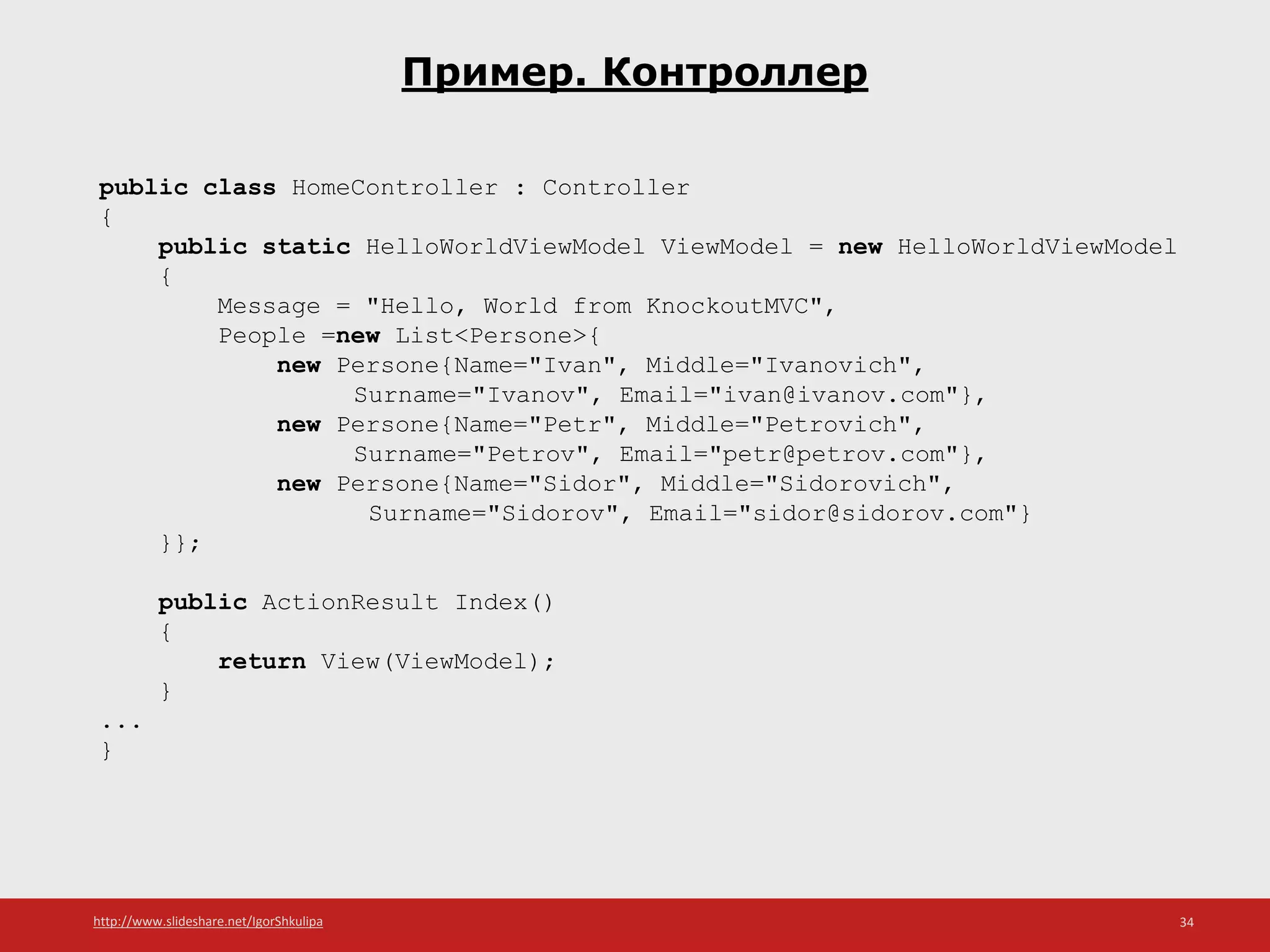 http://www.slideshare.net/IgorShkulipa 34
Пример. Контроллер
public class HomeController : Controller
{
public static HelloWorldViewModel ViewModel = new HelloWorldViewModel
{
Message = "Hello, World from KnockoutMVC",
People =new List<Persone>{
new Persone{Name="Ivan", Middle="Ivanovich",
Surname="Ivanov", Email="ivan@ivanov.com"},
new Persone{Name="Petr", Middle="Petrovich",
Surname="Petrov", Email="petr@petrov.com"},
new Persone{Name="Sidor", Middle="Sidorovich",
Surname="Sidorov", Email="sidor@sidorov.com"}
}};
public ActionResult Index()
{
return View(ViewModel);
}
...
}
 