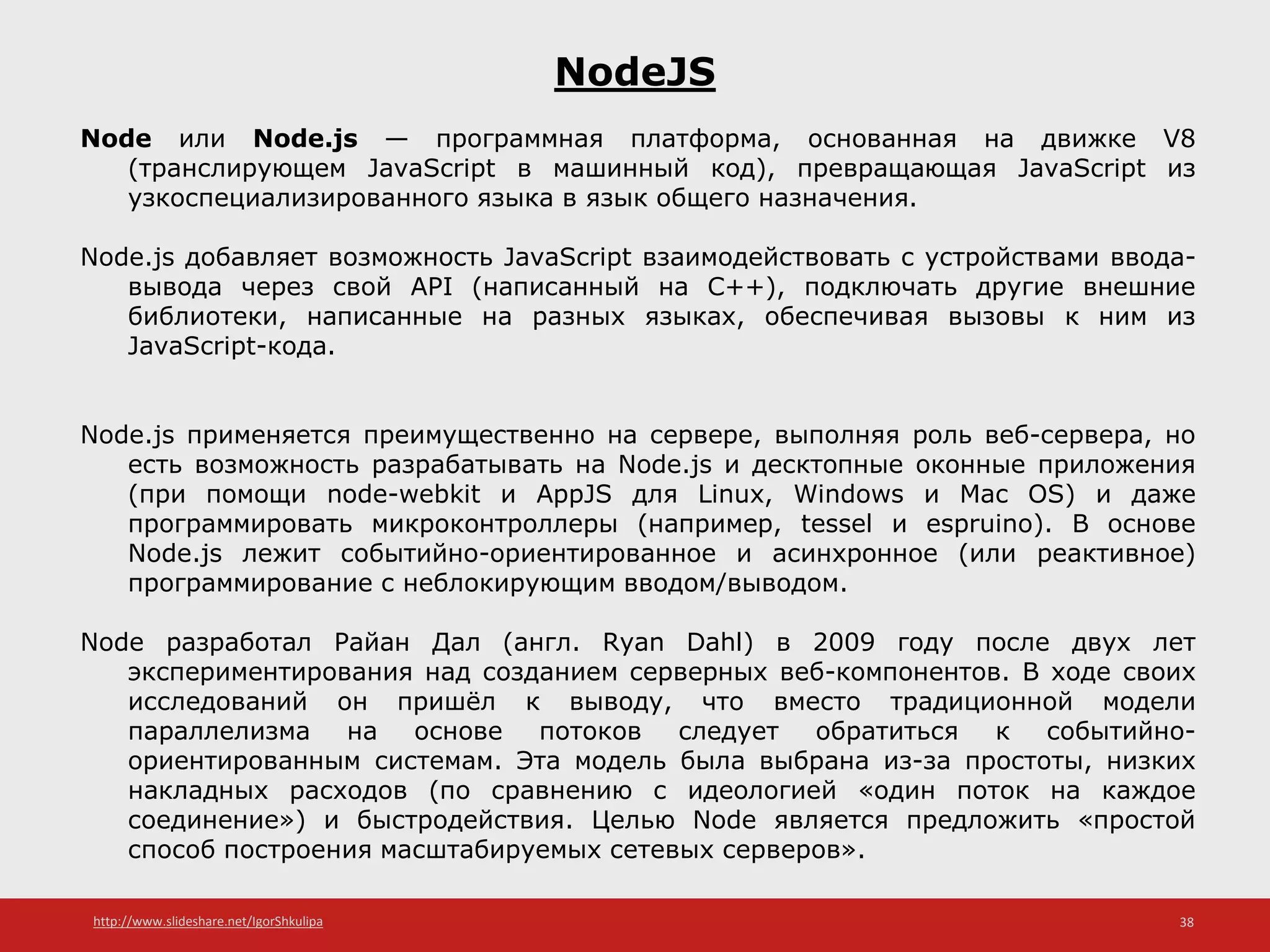 http://www.slideshare.net/IgorShkulipa 38
NodeJS
Node или Node.js — программная платформа, основанная на движке V8
(транслирующем JavaScript в машинный код), превращающая JavaScript из
узкоспециализированного языка в язык общего назначения.
Node.js добавляет возможность JavaScript взаимодействовать с устройствами ввода-
вывода через свой API (написанный на C++), подключать другие внешние
библиотеки, написанные на разных языках, обеспечивая вызовы к ним из
JavaScript-кода.
Node.js применяется преимущественно на сервере, выполняя роль веб-сервера, но
есть возможность разрабатывать на Node.js и десктопные оконные приложения
(при помощи node-webkit и AppJS для Linux, Windows и Mac OS) и даже
программировать микроконтроллеры (например, tessel и espruino). В основе
Node.js лежит событийно-ориентированное и асинхронное (или реактивное)
программирование с неблокирующим вводом/выводом.
Node разработал Райан Дал (англ. Ryan Dahl) в 2009 году после двух лет
экспериментирования над созданием серверных веб-компонентов. В ходе своих
исследований он пришёл к выводу, что вместо традиционной модели
параллелизма на основе потоков следует обратиться к событийно-
ориентированным системам. Эта модель была выбрана из-за простоты, низких
накладных расходов (по сравнению с идеологией «один поток на каждое
соединение») и быстродействия. Целью Node является предложить «простой
способ построения масштабируемых сетевых серверов».
 