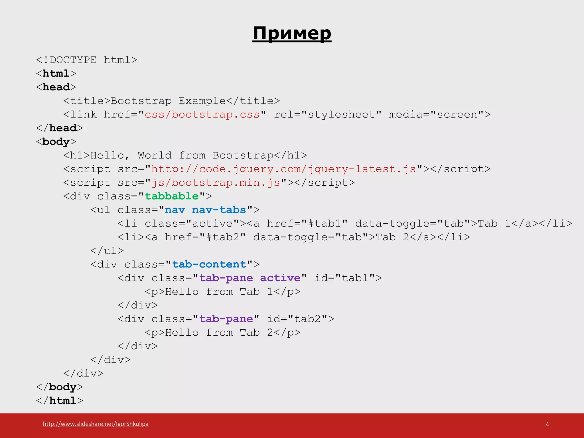 http://www.slideshare.net/IgorShkulipa 4
Пример
<!DOCTYPE html>
<html>
<head>
<title>Bootstrap Example</title>
<link href="css/bootstrap.css" rel="stylesheet" media="screen">
</head>
<body>
<h1>Hello, World from Bootstrap</h1>
<script src="http://code.jquery.com/jquery-latest.js"></script>
<script src="js/bootstrap.min.js"></script>
<div class="tabbable">
<ul class="nav nav-tabs">
<li class="active"><a href="#tab1" data-toggle="tab">Tab 1</a></li>
<li><a href="#tab2" data-toggle="tab">Tab 2</a></li>
</ul>
<div class="tab-content">
<div class="tab-pane active" id="tab1">
<p>Hello from Tab 1</p>
</div>
<div class="tab-pane" id="tab2">
<p>Hello from Tab 2</p>
</div>
</div>
</div>
</body>
</html>
 