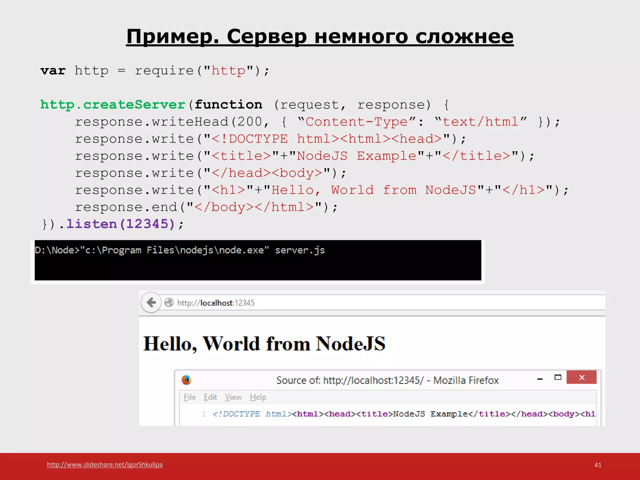 http://www.slideshare.net/IgorShkulipa 41
Пример. Сервер немного сложнее
var http = require("http");
http.createServer(function (request, response) {
response.writeHead(200, { “Content-Type”: “text/html” });
response.write("<!DOCTYPE html><html><head>");
response.write("<title>"+"NodeJS Example"+"</title>");
response.write("</head><body>");
response.write("<h1>"+"Hello, World from NodeJS"+"</h1>");
response.end("</body></html>");
}).listen(12345);
 