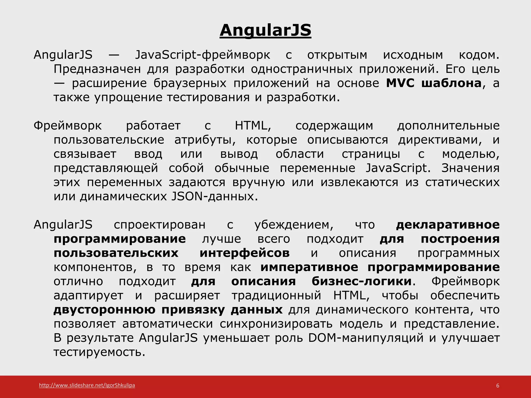 http://www.slideshare.net/IgorShkulipa 6
AngularJS
AngularJS — JavaScript-фреймворк с открытым исходным кодом.
Предназначен для разработки одностраничных приложений. Его цель
— расширение браузерных приложений на основе MVC шаблона, а
также упрощение тестирования и разработки.
Фреймворк работает с HTML, содержащим дополнительные
пользовательские атрибуты, которые описываются директивами, и
связывает ввод или вывод области страницы с моделью,
представляющей собой обычные переменные JavaScript. Значения
этих переменных задаются вручную или извлекаются из статических
или динамических JSON-данных.
AngularJS спроектирован с убеждением, что декларативное
программирование лучше всего подходит для построения
пользовательских интерфейсов и описания программных
компонентов, в то время как императивное программирование
отлично подходит для описания бизнес-логики. Фреймворк
адаптирует и расширяет традиционный HTML, чтобы обеспечить
двустороннюю привязку данных для динамического контента, что
позволяет автоматически синхронизировать модель и представление.
В результате AngularJS уменьшает роль DOM-манипуляций и улучшает
тестируемость.
 