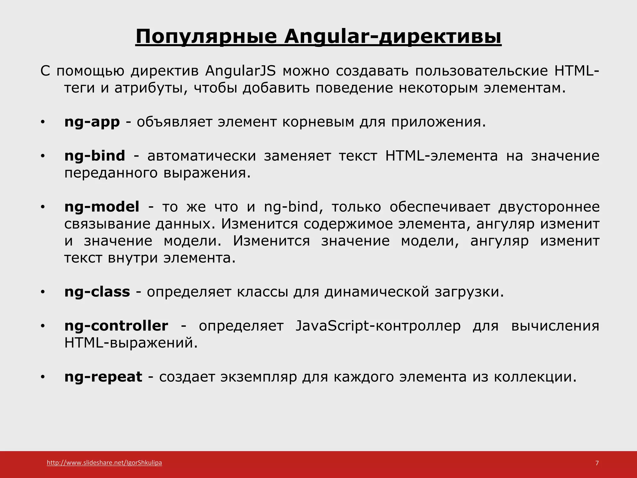 http://www.slideshare.net/IgorShkulipa 7
Популярные Angular-директивы
С помощью директив AngularJS можно создавать пользовательские HTML-
теги и атрибуты, чтобы добавить поведение некоторым элементам.
• ng-app - объявляет элемент корневым для приложения.
• ng-bind - автоматически заменяет текст HTML-элемента на значение
переданного выражения.
• ng-model - то же что и ng-bind, только обеспечивает двустороннее
связывание данных. Изменится содержимое элемента, ангуляр изменит
и значение модели. Изменится значение модели, ангуляр изменит
текст внутри элемента.
• ng-class - определяет классы для динамической загрузки.
• ng-controller - определяет JavaScript-контроллер для вычисления
HTML-выражений.
• ng-repeat - создает экземпляр для каждого элемента из коллекции.
 