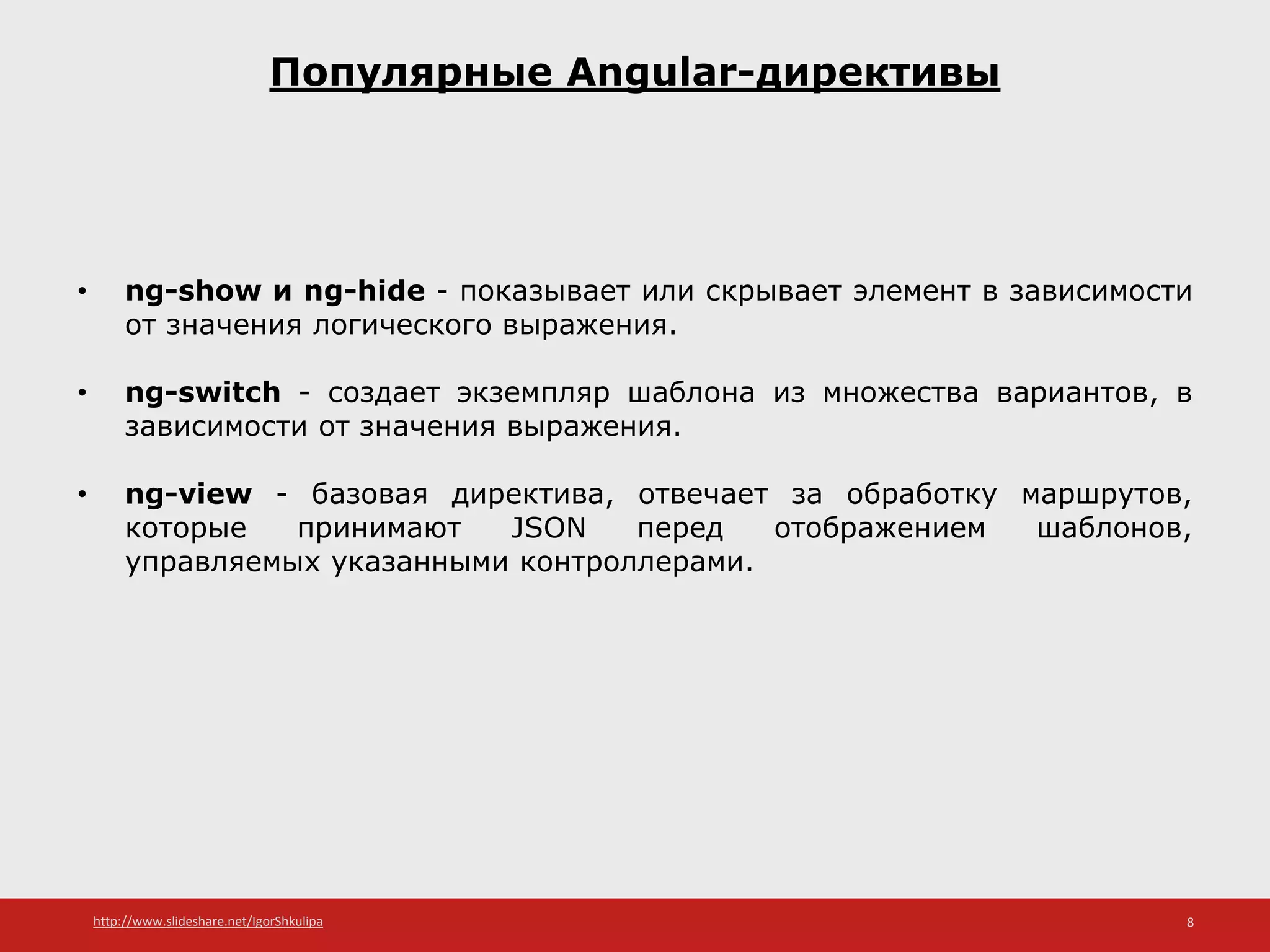 http://www.slideshare.net/IgorShkulipa 8
Популярные Angular-директивы
• ng-show и ng-hide - показывает или скрывает элемент в зависимости
от значения логического выражения.
• ng-switch - создает экземпляр шаблона из множества вариантов, в
зависимости от значения выражения.
• ng-view - базовая директива, отвечает за обработку маршрутов,
которые принимают JSON перед отображением шаблонов,
управляемых указанными контроллерами.
 