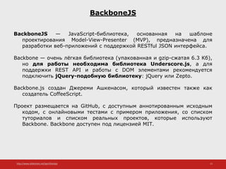 http://www.slideshare.net/IgorShkulipa 13
BackboneJS
BackboneJS — JavaScript-библиотека, основанная на шаблоне
проектирования Model-View-Presenter (MVP), предназначена для
разработки веб-приложений с поддержкой RESTful JSON интерфейса.
Backbone — очень лёгкая библиотека (упакованная и gzip-сжатая 6.3 Кб),
но для работы необходима библиотека Underscore.js, а для
поддержки REST API и работы с DOM элементами рекомендуется
подключить jQuery-подобную библиотеку: jQuery или Zepto.
Backbone.js создан Джереми Ашкенасом, который известен также как
создатель CoffeeScript.
Проект размещается на GitHub, с доступным аннотированным исходным
кодом, с онлайновыми тестами с примером приложения, со списком
туториалов и списком реальных проектов, которые используют
Backbone. Backbone доступен под лицензией MIT.
 