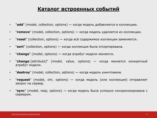 http://www.slideshare.net/IgorShkulipa 14
Каталог встроенных событий
• "add" (model, collection, options) — когда модель добавляется в коллекцию.
• "remove" (model, collection, options) — когда модель удаляется из коллекции.
• "reset" (collection, options) — когда всё содержимое коллекции заменяется.
• "sort" (collection, options) — когда коллекция была отсортирована.
• "change" (model, options) — когда атрибут модели меняется.
• "change:[attribute]" (model, value, options) — когда меняется конкретный
атрибут модели.
• "destroy" (model, collection, options) — когда модель уничтожена.
• "request" (model, xhr, options) — когда модель (или коллекция) отправляет
запрос на сервер.
• "sync" (model, resp, options) — когда модель была успешно синхронизирована с
сервером.
 