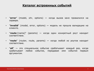 http://www.slideshare.net/IgorShkulipa 15
Каталог встроенных событий
• "error" (model, xhr, options) — когда вызов save провалился на
сервере.
• "invalid" (model, error, options) — модель не прошла валидацию на
клиенте.
• "route:[name]" (params) — когда один конкретный роут находит
соответствие.
• "route" (router, route, params) — когда любой из роутов находит
соответствие.
• "all" — это специальное событие срабатывает каждый раз, когда
срабатывает любое событие, передавая имя события первым
аргументом.
 
