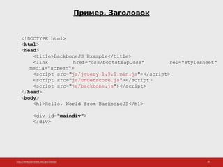 http://www.slideshare.net/IgorShkulipa 18
Пример. Заголовок
<!DOCTYPE html>
<html>
<head>
<title>BackboneJS Example</title>
<link href="css/bootstrap.css" rel="stylesheet"
media="screen">
<script src="js/jquery-1.9.1.min.js"></script>
<script src="js/underscore.js"></script>
<script src="js/backbone.js"></script>
</head>
<body>
<h1>Hello, World from BackboneJS</h1>
<div id="maindiv">
</div>
 