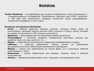 http://www.slideshare.net/IgorShkulipa 2
Bootstrap
http://bootstrap-ru.com/
Twitter Bootstrap - это фреймворк для создания современных, кросс-браузерных и
стандартизованных интерфейсов. Продуманная структура кода HTML, JavaScript
и CSS дает вам возможность создавать множество самых разнообразных
элементов интерфейса и сетку сайта.
Основные инструменты Bootstrap:
• Сетки — заранее заданные размеры колонок, которые можно сразу же
использовать, например ширина колонки 90px относится к классу .span2, который
мы можем использовать в CSS описании документа;
• Шаблоны — фиксированный или резиновый шаблон документа;
• Типографика — описания шрифтов, определение некоторых классов для
шрифтов таких как код, цитаты и т.п.;
• Медиа — представляет возможности управления изображениями и видео;
• Таблицы — средства оформления таблиц, вплоть до добавления
функциональности для обеспечения возможности сортировки;
• Формы — классы для оформления не только форм, но и некоторых событий
происходящих с ними;
• Навигация — классы оформления для вкладок, страниц, меню и панелей
инструментов;
• Алерты — оформление диалоговых окон, подсказок и всплывающих окон.
 