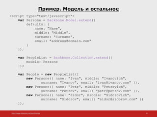 http://www.slideshare.net/IgorShkulipa 20
Пример. Модель и остальное
<script type="text/javascript">
var Persone = Backbone.Model.extend({
defaults: {
name: "Name",
middle: "Middle",
surname: "Surname",
email: "address@domain.com"
}
});
var PeopleList = Backbone.Collection.extend({
models: Persone
});
var People = new PeopleList([
new Persone({ name: "Ivan", middle: "Ivanovich",
surname: "Ivanov", email: "ivan@ivanov.com" }),
new Persone({ name: "Petr", middle: "Petrovich",
surname: "Petrov", email: "petr@petrov.com" }),
new Persone({ name: "Sidor", middle: "Sidorovich",
surname: "Sidorov", email: "sidor@sidorov.com" })
]);
 