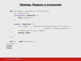 http://www.slideshare.net/IgorShkulipa 21
Пример. Модель и остальное
var MainView = Backbone.View.extend({
el: "#maindiv",
initialize: function () {
this.render();
},
render: function () {
var templ = _.template($("#maintemplate").html(),
{ People: People.models });
$("#maindiv").html(templ);
return this;
}
});
var mv = new MainView();
</script>
</body>
</html>
 