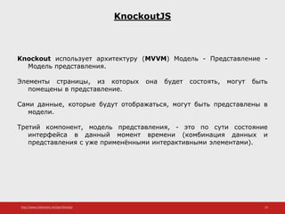 http://www.slideshare.net/IgorShkulipa 23
KnockoutJS
Knockout использует архитектуру (MVVM) Модель - Представление -
Модель представления.
Элементы страницы, из которых она будет состоять, могут быть
помещены в представление.
Сами данные, которые будут отображаться, могут быть представлены в
модели.
Третий компонент, модель представления, - это по сути состояние
интерфейса в данный момент времени (комбинация данных и
представления с уже применёнными интерактивными элементами).
 