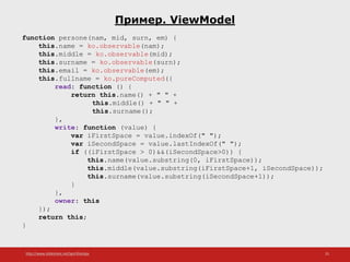 http://www.slideshare.net/IgorShkulipa 25
Пример. ViewModel
function persone(nam, mid, surn, em) {
this.name = ko.observable(nam);
this.middle = ko.observable(mid);
this.surname = ko.observable(surn);
this.email = ko.observable(em);
this.fullname = ko.pureComputed({
read: function () {
return this.name() + " " +
this.middle() + " " +
this.surname();
},
write: function (value) {
var iFirstSpace = value.indexOf(" ");
var iSecondSpace = value.lastIndexOf(" ");
if ((iFirstSpace > 0)&&(iSecondSpace>0)) {
this.name(value.substring(0, iFirstSpace));
this.middle(value.substring(iFirstSpace+1, iSecondSpace));
this.surname(value.substring(iSecondSpace+1));
}
},
owner: this
});
return this;
}
 