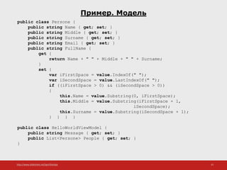http://www.slideshare.net/IgorShkulipa 33
Пример. Модель
public class Persone {
public string Name { get; set; }
public string Middle { get; set; }
public string Surname { get; set; }
public string Email { get; set; }
public string FullName {
get {
return Name + " " + Middle + " " + Surname;
}
set {
var iFirstSpace = value.IndexOf(" ");
var iSecondSpace = value.LastIndexOf(" ");
if ((iFirstSpace > 0) && (iSecondSpace > 0))
{
this.Name = value.Substring(0, iFirstSpace);
this.Middle = value.Substring(iFirstSpace + 1,
iSecondSpace);
this.Surname = value.Substring(iSecondSpace + 1);
} } } }
public class HelloWorldViewModel {
public string Message { get; set; }
public List<Persone> People { get; set; }
}
 
