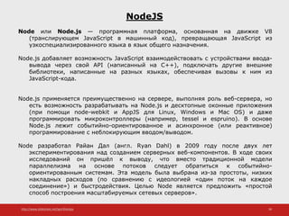 http://www.slideshare.net/IgorShkulipa 38
NodeJS
Node или Node.js — программная платформа, основанная на движке V8
(транслирующем JavaScript в машинный код), превращающая JavaScript из
узкоспециализированного языка в язык общего назначения.
Node.js добавляет возможность JavaScript взаимодействовать с устройствами ввода-
вывода через свой API (написанный на C++), подключать другие внешние
библиотеки, написанные на разных языках, обеспечивая вызовы к ним из
JavaScript-кода.
Node.js применяется преимущественно на сервере, выполняя роль веб-сервера, но
есть возможность разрабатывать на Node.js и десктопные оконные приложения
(при помощи node-webkit и AppJS для Linux, Windows и Mac OS) и даже
программировать микроконтроллеры (например, tessel и espruino). В основе
Node.js лежит событийно-ориентированное и асинхронное (или реактивное)
программирование с неблокирующим вводом/выводом.
Node разработал Райан Дал (англ. Ryan Dahl) в 2009 году после двух лет
экспериментирования над созданием серверных веб-компонентов. В ходе своих
исследований он пришёл к выводу, что вместо традиционной модели
параллелизма на основе потоков следует обратиться к событийно-
ориентированным системам. Эта модель была выбрана из-за простоты, низких
накладных расходов (по сравнению с идеологией «один поток на каждое
соединение») и быстродействия. Целью Node является предложить «простой
способ построения масштабируемых сетевых серверов».
 