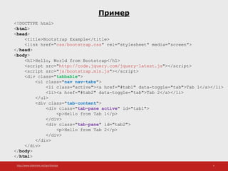 http://www.slideshare.net/IgorShkulipa 4
Пример
<!DOCTYPE html>
<html>
<head>
<title>Bootstrap Example</title>
<link href="css/bootstrap.css" rel="stylesheet" media="screen">
</head>
<body>
<h1>Hello, World from Bootstrap</h1>
<script src="http://code.jquery.com/jquery-latest.js"></script>
<script src="js/bootstrap.min.js"></script>
<div class="tabbable">
<ul class="nav nav-tabs">
<li class="active"><a href="#tab1" data-toggle="tab">Tab 1</a></li>
<li><a href="#tab2" data-toggle="tab">Tab 2</a></li>
</ul>
<div class="tab-content">
<div class="tab-pane active" id="tab1">
<p>Hello from Tab 1</p>
</div>
<div class="tab-pane" id="tab2">
<p>Hello from Tab 2</p>
</div>
</div>
</div>
</body>
</html>
 