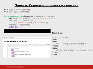 http://www.slideshare.net/IgorShkulipa 42
Пример. Сервер еще немного сложнее
var http = require("http");
var fs = require("fs");
http.createServer(function (request, response) {
var index = fs.readFileSync("./index.html");
response.writeHead(200,
{ “Content-Type”: “text/html” });
response.end(index);
}).listen(12345);
Index.html
<!DOCTYPE html>
<html>
<head>
<title>NodeJS Example</title>
</head>
<body>
<h1>Hello, World from NodeJS</h1>
</body>
</html>
 