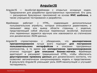 http://www.slideshare.net/IgorShkulipa 6
AngularJS
AngularJS — JavaScript-фреймворк с открытым исходным кодом.
Предназначен для разработки одностраничных приложений. Его цель
— расширение браузерных приложений на основе MVC шаблона, а
также упрощение тестирования и разработки.
Фреймворк работает с HTML, содержащим дополнительные
пользовательские атрибуты, которые описываются директивами, и
связывает ввод или вывод области страницы с моделью,
представляющей собой обычные переменные JavaScript. Значения
этих переменных задаются вручную или извлекаются из статических
или динамических JSON-данных.
AngularJS спроектирован с убеждением, что декларативное
программирование лучше всего подходит для построения
пользовательских интерфейсов и описания программных
компонентов, в то время как императивное программирование
отлично подходит для описания бизнес-логики. Фреймворк
адаптирует и расширяет традиционный HTML, чтобы обеспечить
двустороннюю привязку данных для динамического контента, что
позволяет автоматически синхронизировать модель и представление.
В результате AngularJS уменьшает роль DOM-манипуляций и улучшает
тестируемость.
 