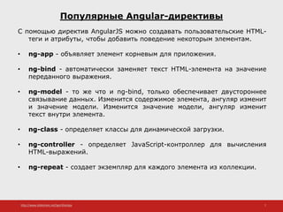 http://www.slideshare.net/IgorShkulipa 7
Популярные Angular-директивы
С помощью директив AngularJS можно создавать пользовательские HTML-
теги и атрибуты, чтобы добавить поведение некоторым элементам.
• ng-app - объявляет элемент корневым для приложения.
• ng-bind - автоматически заменяет текст HTML-элемента на значение
переданного выражения.
• ng-model - то же что и ng-bind, только обеспечивает двустороннее
связывание данных. Изменится содержимое элемента, ангуляр изменит
и значение модели. Изменится значение модели, ангуляр изменит
текст внутри элемента.
• ng-class - определяет классы для динамической загрузки.
• ng-controller - определяет JavaScript-контроллер для вычисления
HTML-выражений.
• ng-repeat - создает экземпляр для каждого элемента из коллекции.
 