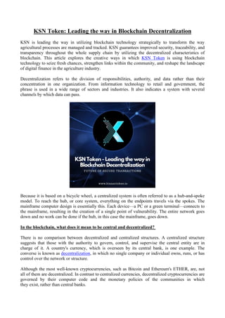 KSN Token: Leading the way in Blockchain Decentralization
KSN is leading the way in utilizing blockchain technology strategically to transform the way
agricultural processes are managed and tracked. KSN guarantees improved security, traceability, and
transparency throughout the whole supply chain by utilizing the decentralized characteristics of
blockchain. This article explores the creative ways in which KSN Token is using blockchain
technology to seize fresh chances, strengthen links within the community, and reshape the landscape
of digital finance in the agriculture industry.
Decentralization refers to the division of responsibilities, authority, and data rather than their
concentration in one organization. From information technology to retail and government, the
phrase is used in a wide range of sectors and industries. It also indicates a system with several
channels by which data can pass.
Because it is based on a bicycle wheel, a centralized system is often referred to as a hub-and-spoke
model. To reach the hub, or core system, everything on the endpoints travels via the spokes. The
mainframe computer design is essentially this. Each device—a PC or a green terminal—connects to
the mainframe, resulting in the creation of a single point of vulnerability. The entire network goes
down and no work can be done if the hub, in this case the mainframe, goes down.
In the blockchain, what does it mean to be central and decentralized?
There is no comparison between decentralized and centralized structures. A centralized structure
suggests that those with the authority to govern, control, and supervise the central entity are in
charge of it. A country's currency, which is overseen by its central bank, is one example. The
converse is known as decentralization, in which no single company or individual owns, runs, or has
control over the network or structure.
Although the most well-known cryptocurrencies, such as Bitcoin and Ethereum's ETHER, are, not
all of them are decentralized. In contrast to centralized currencies, decentralized cryptocurrencies are
governed by their computer code and the monetary policies of the communities in which
they exist, rather than central banks.
 