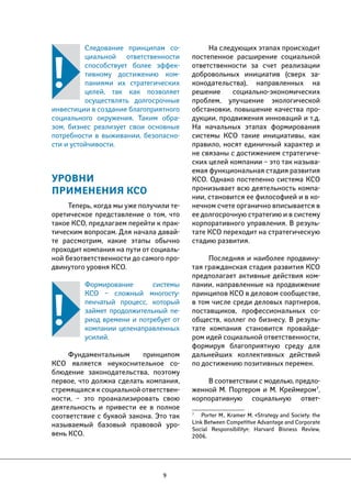 9 
На следующих этапах происходит 
постепенное расширение социальной 
ответственности за счет реализации 
добровольных инициатив (сверх за- 
конодательства), направленных на 
решение социально-экономических 
проблем, улучшение экологической 
обстановки, повышение качества про- 
дукции, продвижения инноваций и т.д. 
На начальных этапах формирования 
системы КСО такие инициативы, как 
правило, носят единичный характер и 
не связаны с достижением стратегиче- 
ских целей компании – это так называ- 
емая функциональная стадия развития 
КСО. Однако постепенно система КСО 
пронизывает всю деятельность компа- 
нии, становится ее философией и в ко- 
нечном счете органично вписывается в 
ее долгосрочную стратегию и в систему 
корпоративного управления. В резуль- 
тате КСО переходит на стратегическую 
стадию развития. 
Последняя и наиболее продвину- 
тая гражданская стадия развития КСО 
предполагает активные действия ком- 
пании, направленные на продвижение 
принципов КСО в деловом сообществе, 
в том числе среди деловых партнеров, 
поставщиков, профессиональных со- 
обществ, коллег по бизнесу. В резуль- 
тате компания становится провайде- 
ром идей социальной ответственности, 
формируя благоприятную среду для 
дальнейших коллективных действий 
по достижению позитивных перемен. 
В соответствии с моделью, предло- 
женной М. Портером и М. Креймером7, 
корпоративную социальную ответ- 
7 Porter M., Kramer M. «Strategy and Society: the 
Link Between Competitive Advantage and Corporate 
Social Responsibility»; Harvard Bisness Review, 
2006. 
Следование принципам со- 
циальной ответственности 
способствует более эффек- 
тивному достижению ком- 
паниями их стратегических 
целей, так как позволяет 
осуществлять долгосрочные 
инвестиции в создание благоприятного 
социального окружения. Таким обра- 
зом, бизнес реализует свои основные 
потребности в выживании, безопасно- 
сти и устойчивости. 
УРОВНИ 
ПРИМЕНЕНИЯ КСО 
Теперь, когда мы уже получили те- 
оретическое представление о том, что 
такое КСО, предлагаем перейти к прак- 
тическим вопросам. Для начала давай- 
те рассмотрим, какие этапы обычно 
проходит компания на пути от социаль- 
ной безответственности до самого про- 
двинутого уровня КСО. 
Формирование системы 
КСО – сложный многосту- 
пенчатый процесс, который 
займет продолжительный пе- 
риод времени и потребует от 
компании целенаправленных 
усилий. 
Фундаментальным принципом 
КСО является неукоснительное со- 
блюдение законодательства, поэтому 
первое, что должна сделать компания, 
стремящаяся к социальной ответствен- 
ности, – это проанализировать свою 
деятельность и привести ее в полное 
соответствие с буквой закона. Это так 
называемый базовый правовой уро- 
вень КСО. 
 