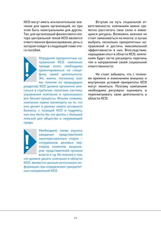 КСО могут иметь исключительное зна- 
чение для одних организаций, но при 
этом быть неактуальными для других. 
Так, для организаций финансового сек- 
тора центральной темой КСО является 
ответственное финансирование, речь о 
котором пойдет в следующей главе это- 
го пособия. 
Определяя приоритетные на- 
правления КСО, компании 
прежде всего необходимо 
ориентироваться на специ- 
фику своей деятельности. 
Это важно, поскольку (как 
мы помним из предыдущих 
разделов) КСО должна органично впи- 
саться в стратегию, политики, системы 
управления компании и пронизывать 
все бизнес-процессы. Иными словами, 
компании нужно посмотреть на то, что 
она делает в рамках своего основного 
бизнеса, с позиций КСО и подумать, 
как она могла бы это делать с большей 
пользой для общества и окружающей 
среды. 
Необходимо также изучить 
ожидания представителей 
заинтересованных сторон – 
сотрудников, деловых пар- 
тнеров, клиентов, акционе- 
ров, представителей органов 
власти и т.д. Их мнения о том, 
что должна делать компания в области 
КСО, являются ценным источником ин- 
формации при определении приоритет- 
ных направлений КСО. 
11 
Вступая на путь социальной от- 
ветственности, компаниям важно гра- 
мотно рассчитать свои силы и имею- 
щиеся ресурсы. Возможно, вначале не 
стоит замахиваться на многое, а лучше 
выбрать несколько приоритетных на- 
правлений и достичь максимальной 
эффективности в них. Впоследствии, 
наращивая опыт в области КСО, компа- 
ниям будет легче расширить перечень 
тем и направлений своей социальной 
ответственности. 
Не стоит забывать, что с течени- 
ем времени и изменением внешних и 
внутренних условий приоритеты КСО 
могут меняться. Поэтому компаниям 
необходимо регулярно оценивать и 
пересматривать свою деятельность в 
области КСО. 
 