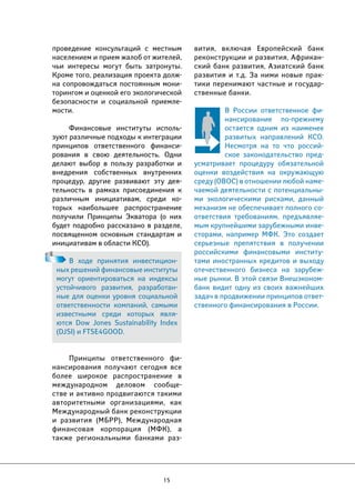 15 
вития, включая Европейский банк 
реконструкции и развития, Африкан- 
ский банк развития, Азиатский банк 
развития и т.д. За ними новые прак- 
тики перенимают частные и государ- 
ственные банки. 
В России ответственное фи- 
нансирование по-прежнему 
остается одним из наименее 
развитых направлений КСО. 
Несмотря на то что россий- 
ское законодательство пред- 
усматривает процедуру обязательной 
оценки воздействия на окружающую 
среду (ОВОС) в отношении любой наме- 
чаемой деятельности с потенциальны- 
ми экологическими рисками, данный 
механизм не обеспечивает полного со- 
ответствия требованиям, предъявляе- 
мым крупнейшими зарубежными инве- 
сторами, например МФК. Это создает 
серьезные препятствия в получении 
российскими финансовыми институ- 
тами иностранных кредитов и выходу 
отечественного бизнеса на зарубеж- 
ные рынки. В этой связи Внешэконом- 
банк видит одну из своих важнейших 
задач в продвижении принципов ответ- 
ственного финансирования в России. 
проведение консультаций с местным 
населением и прием жалоб от жителей, 
чьи интересы могут быть затронуты. 
Кроме того, реализация проекта долж- 
на сопровождаться постоянным мони- 
торингом и оценкой его экологической 
безопасности и социальной приемле- 
мости. 
Финансовые институты исполь- 
зуют различные подходы к интеграции 
принципов ответственного финанси- 
рования в свою деятельность. Одни 
делают выбор в пользу разработки и 
внедрения собственных внутренних 
процедур, другие развивают эту дея- 
тельность в рамках присоединения к 
различным инициативам, среди ко- 
торых наибольшее распространение 
получили Принципы Экватора (о них 
будет подробно рассказано в разделе, 
посвященном основным стандартам и 
инициативам в области КСО). 
В ходе принятия инвестицион- 
ных решений финансовые институты 
могут ориентироваться на индексы 
устойчивого развития, разработан- 
ные для оценки уровня социальной 
ответственности компаний, самыми 
известными среди которых явля- 
ются Dow Jones Sustainability Index 
(DJSI) и FTSE4GOOD. 
Принципы ответственного фи- 
нансирования получают сегодня все 
более широкое распространение в 
международном деловом сообще- 
стве и активно продвигаются такими 
авторитетными организациями, как 
Международный банк реконструкции 
и развития (МБРР), Международная 
финансовая корпорация (МФК), а 
также региональными банками раз- 
 