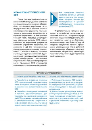 МЕХАНИЗМЫ УПРАВЛЕНИЯ 
КСО 
После того как приоритетные на- 
правления КСО определены, компании 
необходимо продумать, каким образом 
будет построена ее внутренняя систе- 
ма управления КСО, начиная от меха- 
низмов принятия решений и их реали- 
зации и заканчивая мониторингом и 
оценкой эффективности. Как правило, 
большая часть процедур, регулирую- 
щих различные аспекты КСО, зафик- 
сирована во внутренних документах 
компании (стратегиях, политиках, по- 
ложениях и т.д.). Это так называемые 
организационные механизмы управле- 
ния КСО, важность которых особенно 
велика для крупных компаний. Одно- 
временно с этим существует целый ряд 
ценностнообразующих механизмов, 
нацеленных на повышение привержен- 
ности принципам КСО руководства 
компании и сотрудников всех уровней. 
Как показывает практика, 
наиболее заметных успехов 
удается достичь тем компа- 
ниям, которые сочетают ор- 
ганизационные и ценност- 
нообразующие механизмы 
управления КСО. 
И действительно, излишнее вни- 
мание к разработке различных по- 
ложений и политик, которые не будут 
поняты и разделены сотрудниками, мо- 
жет привести к тому, что все благие на- 
мерения останутся на бумаге. С другой 
стороны, отсутствие четкого офици- 
ально утвержденного плана действий 
и разграничения обязанностей по его 
выполнению, скорее всего, станет при- 
чиной того, что работа будет постоянно 
пробуксовывать. 
Механизмы управления КСО 
Организационные механизмы Ценностнообразующие механизмы 
• Разработка и внедрение стратегии 
КСО, определяющей позицию компа- 
нии в отношении вопросов устойчиво- 
го развития и ее приоритеты в области 
КСО 
• Разработка и внедрение положений 
и политик, регламентирующих дея- 
тельность по отдельным направлени- 
ям КСО (положения о взаимодействии 
с заинтересованными сторонами и 
нефинансовой отчетности, этический 
кодекс, экологическая политика и т.д.) 
16 
• Интеграция принципов КСО в корпо- 
ративную культуру, в том числе на уров- 
не неформальных ценностей, разделя- 
емых руководством и большей частью 
сотрудников 
• Демонстрация руководством компа- 
нии приверженности идеи КСО, в том 
числе повышение открытости, подот- 
четности за результаты своих действий 
и решений, готовность к диалогу с со- 
трудниками 
 