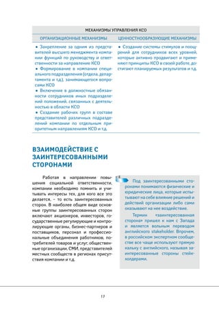 Механизмы управления КСО 
Организационные механизмы Ценностнообразующие механизмы 
• Закрепление за одним из предста- 
вителей высшего менеджмента компа- 
нии функций по руководству и ответ- 
ственности за направление КСО 
• Формирование в компании специ- 
ального подразделения (отдела, депар- 
тамента и т.д.), занимающегося вопро- 
сами КСО 
• Включение в должностные обязан- 
ности сотрудников иных подразделе- 
ний положений, связанных с деятель- 
ностью в области КСО 
• Создание рабочих групп в составе 
представителей различных подразде- 
лений компании по отдельным при- 
оритетным направлениям КСО и т.д. 
17 
• Создание системы стимулов и поощ- 
рений для сотрудников всех уровней, 
которые активно продвигают и приме- 
няют принципы КСО в своей работе, до- 
стигают планируемых результатов и т.д. 
ВЗАИМОДЕЙСТВИЕ С 
ЗАИНТЕРЕСОВАННЫМИ 
СТОРОНАМИ 
Работая в направлении повы- 
шения социальной ответственности, 
компании необходимо помнить и учи- 
тывать интересы тех, для кого все это 
делается, – то есть заинтересованных 
сторон. В наиболее общем виде основ- 
ные группы заинтересованных сторон 
включают акционеров, инвесторов, го- 
сударственные регулирующие и контро- 
лирующие органы, бизнес-партнеров и 
поставщиков, персонал и профессио- 
нальные объединения работников, по- 
требителей товаров и услуг, обществен- 
ные организации, СМИ, представителей 
местных сообществ в регионах присут- 
ствия компании и т.д. 
Под заинтересованными сто- 
ронами понимаются физические и 
юридические лица, которые испы- 
тывают на себе влияние решений и 
действий организации либо сами 
оказывают на нее воздействие. 
Термин «заинтересованная 
сторона» пришел к нам с Запада 
и является вольным переводом 
английского stakeholder. Впрочем, 
в российском экспертном сообще- 
стве все чаще используют прямую 
кальку с английского, называя за- 
интересованные стороны стейк- 
холдерами. 
 