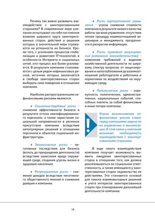 18 
• Риски корпоративного управ- 
ления – угроза снижения стоимости 
компании в результате низкого качества 
работы органов управления, отсутствия 
четких процедур взаимоотношений ак- 
ционеров и менеджмента, прозрачно- 
сти в раскрытии информации. 
• Риски правового регулирова- 
ния (изменения законодательства) – 
изменение требований к ведению 
хозяйственной деятельности по широ- 
кому спектру вопросов: от лицензиро- 
вания и налогообложения до взаимоот- 
ношений работодателя и работника и 
нормативов по воздействиям на окру- 
жающую среду. 
• Политические риски – сово- 
купность политических, администра- 
тивных, национальных событий, спо- 
собных повлечь за собой финансовые 
и иные потери компании. 
Угроза возникновения не- 
финансовых рисков ставит 
перед компаниями задачи по 
их управлению и минимиза- 
ции. В этой связи у компаний 
возникает необходимость 
взаимодействия с заинтере- 
сованными сторонами. 
В ходе такого взаимодействия 
компания получает возможность вы- 
явить ожидания заинтересованных 
сторон в отношении того, как должна 
реализовываться ее социальная ответ- 
ственность, а также имеющееся у заин- 
тересованных сторон недовольство ее 
действиями. Это становится основой 
для поиска взаимовыгодных решений 
и учета интересов заинтересованных 
сторон при планировании дальнейшей 
деятельности компании. 
Почему так важно развивать вза- 
имодействие с заинтересованными 
сторонами? В современном мире ком- 
пании испытывают на себе постоянное 
влияние широкого круга заинтересо- 
ванных сторон, действия и решения 
которых в значительной мере отража- 
ются на успешности их бизнеса. Кро- 
ме того, с усилением процессов глоба- 
лизации и развитием IT-технологий, в 
особенности Интернета и социальных 
сетей, этот процесс все более усилива- 
ется. В результате компании сталкива- 
ются с целым рядом нефинансовых ри- 
сков, источник которых заключается 
в свободе заинтересованных сторон 
выбирать свое поведение в отношении 
компании. 
Наиболее распространенными не- 
финансовыми рисками являются: 
• Социально-трудовые риски – 
снижение эффективности бизнеса в 
результате оттока квалифицированно- 
го персонала, а также нарастания со- 
циальной напряженности в регионах 
присутствия компании вследствие 
непопулярных решений в отношении 
персонала и объектов социальной ин- 
фраструктуры. 
• Экологические риски – не- 
гативные последствия для бизнеса 
(вплоть до прекращения деятельности) 
вследствие нанесения вреда окружа- 
ющей среде, создания угрозы жизни и 
здоровью населения. 
• Репутационные риски – сни- 
жение доходов вследствие негативно- 
го общественного мнения и снижения 
доверия к компании. 
 