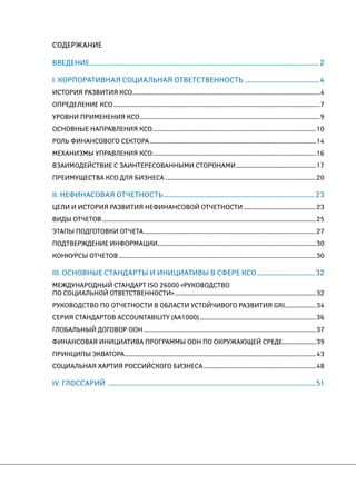 СОДЕРЖАНИЕ 
ВВЕДЕНИЕ......................................................................................................................................................................2 
I. КОРПОРАТИВНАЯ СОЦИАЛЬНАЯ ОТВЕТСТВЕННОСТЬ ......................................................4 
ИСТОРИЯ РАЗВИТИЯ КСО.......................................................................................................................................................4 
ОПРЕДЕЛЕНИЕ КСО......................................................................................................................................................................7 
УРОВНИ ПРИМЕНЕНИЯ КСО.................................................................................................................................................9 
ОСНОВНЫЕ НАПРАВЛЕНИЯ КСО....................................................................................................................................10 
РОЛЬ ФИНАНСОВОГО СЕКТОРА......................................................................................................................................14 
МЕХАНИЗМЫ УПРАВЛЕНИЯ КСО....................................................................................................................................16 
ВЗАИМОДЕЙСТВИЕ С ЗАИНТЕРЕСОВАННЫМИ СТОРОНАМИ.................................................................17 
ПРЕИМУЩЕСТВА КСО ДЛЯ БИЗНЕСА..........................................................................................................................20 
II. НЕФИНАСОВАЯ ОТЧЕТНОСТЬ..............................................................................................................23 
Цели и история развития нефинансовой отчетности...........................................................23 
ВИДЫ ОТЧЕТОВ............................................................................................................................................................................25 
ЭТАПЫ ПОДГОТОВКИ ОТЧЕТА...........................................................................................................................................27 
ПОДТВЕРЖДЕНИЕ ИНФОРМАЦИИ...............................................................................................................................30 
КОНКУРСЫ ОТЧЕТОВ...............................................................................................................................................................30 
III. ОСНОВНЫЕ СТАНДАРТЫ И ИНИЦИАТИВЫ В СФЕРЕ КСО...........................................32 
МЕЖДУНАРОДНЫЙ СТАНДАРТ ISO 26000 «РУКОВОДСТвО 
ПО СОЦИАЛЬНОЙ ОТВЕТСТВЕННОСТИ»..................................................................................................................32 
РУКОВОДСТВО ПО ОТЧЕТНОСТИ В ОБЛАСТИ УСТОЙЧИВОГО РАЗВИТИЯ GRI..........................34 
СЕРИЯ СТАНДАРТОВ ACCOUNTABILITY (AA1000)..............................................................................................36 
ГЛОБАЛЬНЫЙ ДОГОВОР ООН...........................................................................................................................................37 
ФИНАНСОВАЯ ИНИЦИАТИВА ПРОГРАММЫ ООН ПО ОКРУЖАЮЩЕЙ СРЕДЕ...........................39 
ПРИНЦИПЫ ЭКВАТОРА..........................................................................................................................................................43 
СОЦИАЛЬНАЯ ХАРТИЯ РОССИЙСКОГО БИЗНЕСА...........................................................................................48 
IV. ГЛОССАРИЙ .......................................................................................................................................................51 
 