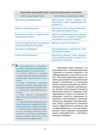 Механизмы взаимодействия с заинтересованными сторонами 
Формы взаимодействия Инструменты взаимодействия 
Регулярное информирование Пресс-релизы, отчеты, разделы кор- 
19 
Компаниям важно понимать, что 
взаимодействие с заинтересованными 
сторонами не должно сводиться к их 
информированию о достигнутых успе- 
хах. Под взаимодействием нужно по- 
нимать регулярный последовательный 
процесс, основанный на построении 
диалога между компанией и ее заинте- 
ресованными сторонами. Центральны- 
ми этапами этого процесса являются: 
выявление мнения и ожиданий заин- 
тересованных сторон в отношении не- 
обходимых шагов по повышению со- 
циальной ответственности компании; 
интеграция ожиданий заинтересован- 
ных сторон в деятельность компании; 
оценка эффективности принятых мер 
и информирование о них заинтересо- 
ванных сторон; переход к следующему 
циклу взаимодействия с заинтересо- 
ванными сторонами. 
Взаимодействие с заинтересо- 
ванными сторонами позволяет ком- 
пании выявить их мнения о том: 
• в каких областях в первую 
очередь должна реализовываться 
социальная ответственность ком- 
пании; 
• какие конкретные действия 
компания должна предпринимать 
для удовлетворения потребностей 
и интересов заинтересованных 
сторон; 
• какие важные направления 
КСО компания оставляет без вни- 
мания; 
• какие действия и решения ком- 
пании вызывают недовольство за- 
интересованных сторон и почему; 
• достаточно ли компания откры- 
та: есть ли такие аспекты ее дея- 
тельности, по которым заинтересо- 
ванные стороны хотели бы, но не 
могут получить информацию. 
поративного сайта, информационные 
письма и т.д. 
Обмен мнениями (диалог) Переговоры, консультации, обществен- 
ные слушания, круглые столы 
Выявление мнений и интересов заин- 
тересованных сторон 
Опросы, анкетирование, фокус-группы, 
интернет-блоги и другие интерактив- 
ные сервисы, ответы на запросы 
Участие в мероприятиях, проводимых 
заинтересованными сторонами 
Доклады, участие в дискуссиях 
Экспертные обсуждения Консультативные и экспертные коми- 
теты, рабочие группы 
Совместная деятельность Программы, проекты, акции, меропри- 
ятия, выработка общих позиций по су- 
щественным вопросам 
 