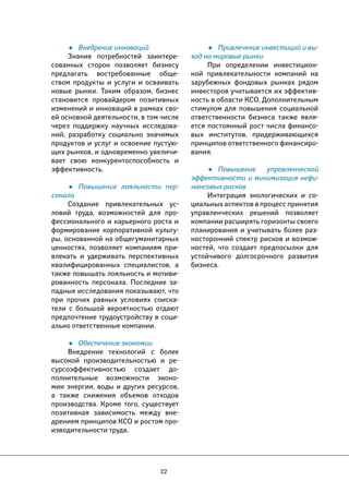 22 
• Привлечение инвестиций и вы- 
ход на мировые рынки 
При определении инвестицион- 
ной привлекательности компаний на 
зарубежных фондовых рынках рядом 
инвесторов учитывается их эффектив- 
ность в области КСО. Дополнительным 
стимулом для повышения социальной 
ответственности бизнеса также явля- 
ется постоянный рост числа финансо- 
вых институтов, придерживающихся 
принципов ответственного финансиро- 
вания. 
• Повышение управленческой 
эффективности и минимизация нефи- 
нансовых рисков 
Интеграция экологических и со- 
циальных аспектов в процесс принятия 
управленческих решений позволяет 
компании расширять горизонты своего 
планирования и учитывать более раз- 
носторонний спектр рисков и возмож- 
ностей, что создает предпосылки для 
устойчивого долгосрочного развития 
бизнеса. 
• Внедрение инноваций 
Знание потребностей заинтере- 
сованных сторон позволяет бизнесу 
предлагать востребованные обще- 
ством продукты и услуги и осваивать 
новые рынки. Таким образом, бизнес 
становится провайдером позитивных 
изменений и инноваций в рамках сво- 
ей основной деятельности, в том числе 
через поддержку научных исследова- 
ний, разработку социально значимых 
продуктов и услуг и освоение пустую- 
щих рынков, и одновременно увеличи- 
вает свою конкурентоспособность и 
эффективность. 
• Повышение лояльности пер- 
сонала 
Создание привлекательных ус- 
ловий труда, возможностей для про- 
фессионального и карьерного роста и 
формирование корпоративной культу- 
ры, основанной на общегуманитарных 
ценностях, позволяет компаниям при- 
влекать и удерживать перспективных 
квалифицированных специалистов, а 
также повышать лояльность и мотиви- 
рованность персонала. Последние за- 
падные исследования показывают, что 
при прочих равных условиях соиска- 
тели с большой вероятностью отдают 
предпочтение трудоустройству в соци- 
ально ответственные компании. 
• Обеспечение экономии 
Внедрение технологий с более 
высокой производительностью и ре- 
сурсоэффективностью создает до- 
полнительные возможности эконо- 
мии энергии, воды и других ресурсов, 
а также снижения объемов отходов 
производства. Кроме того, существует 
позитивная зависимость между вне- 
дрением принципов КСО и ростом про- 
изводительности труда. 
 