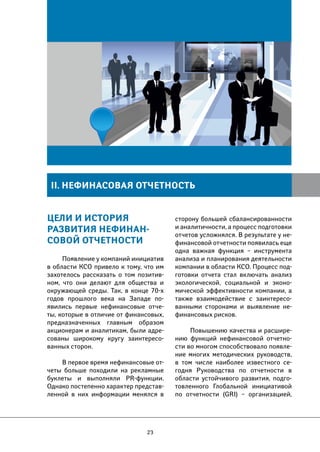 II. НЕФИНАСОВАЯ ОТЧЕТНОСТЬ 
Цели и история 
развития нефинан- 
совой отчетности 
Появление у компаний инициатив 
в области КСО привело к тому, что им 
захотелось рассказать о том позитив- 
ном, что они делают для общества и 
окружающей среды. Так, в конце 70-х 
годов прошлого века на Западе по- 
явились первые нефинансовые отче- 
ты, которые в отличие от финансовых, 
предназначенных главным образом 
акционерам и аналитикам, были адре- 
сованы широкому кругу заинтересо- 
ванных сторон. 
В первое время нефинансовые от- 
четы больше походили на рекламные 
буклеты и выполняли PR-функции. 
Однако постепенно характер представ- 
ленной в них информации менялся в 
23 
сторону большей сбалансированности 
и аналитичности, а процесс подготовки 
отчетов усложнялся. В результате у не- 
финансовой отчетности появилась еще 
одна важная функция – инструмента 
анализа и планирования деятельности 
компании в области КСО. Процесс под- 
готовки отчета стал включать анализ 
экологической, социальной и эконо- 
мической эффективности компании, а 
также взаимодействие с заинтересо- 
ванными сторонами и выявление не- 
финансовых рисков. 
Повышению качества и расшире- 
нию функций нефинансовой отчетно- 
сти во многом способствовало появле- 
ние многих методических руководств, 
в том числе наиболее известного се- 
годня Руководства по отчетности в 
области устойчивого развития, подго- 
товленного Глобальной инициативой 
по отчетности (GRI) – организацией, 
 